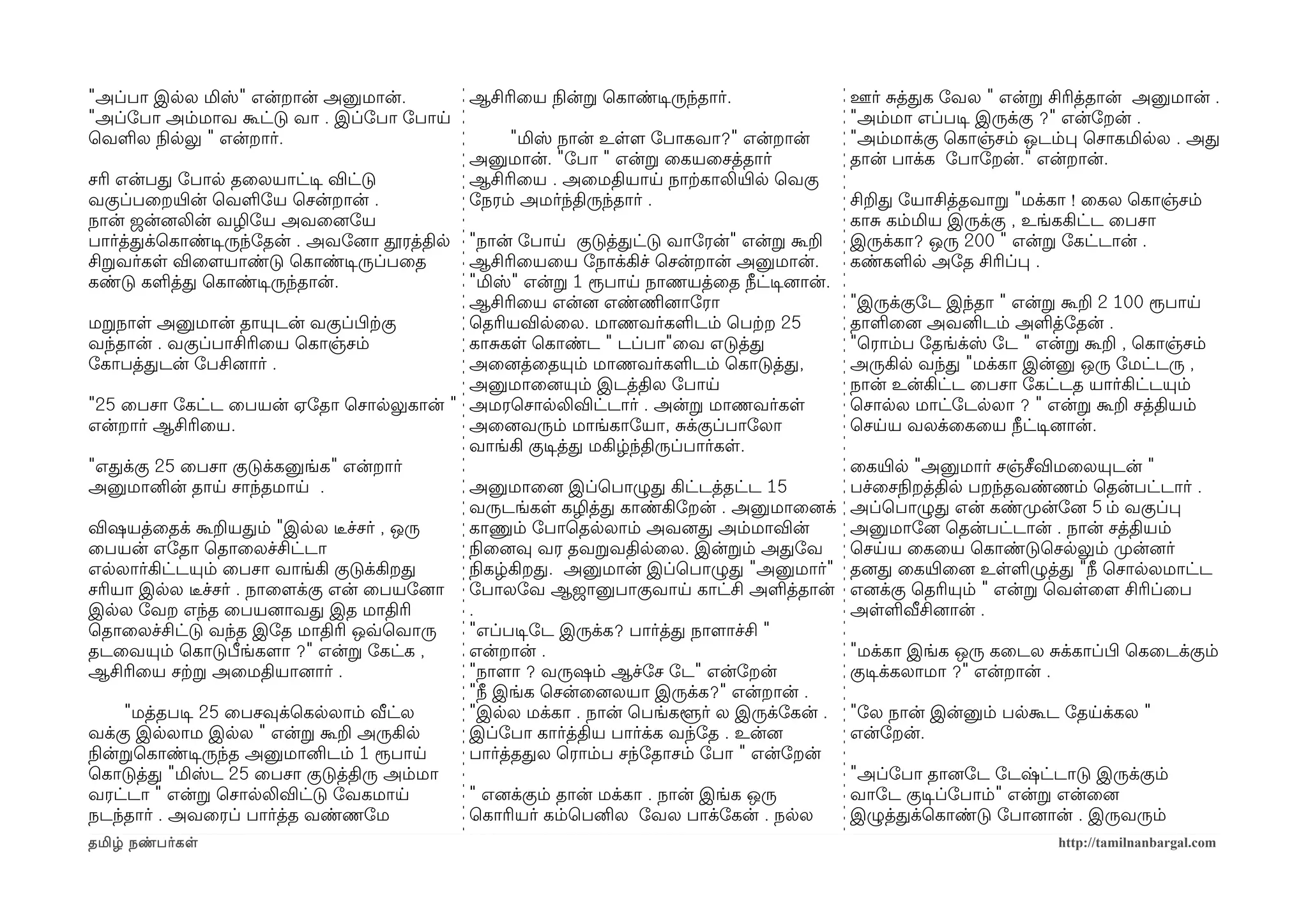 "அப்பா இலல மிஸ்" என்றான் அனுமான்.             ஆசிரிைய நிலன்ற ெகாண்டிசருந்தார்.          ஊர் சத்தக ோவல " என்ற சிரித்தான் அனுமான் .
"அப்ோபா அம்மாவ கூட்டு வா . இப்ோபா ோபாய                                                  "அம்மா எப்படிச இருக்கு ?" என்ோறன் .
ெவளல நிலலலு " என்றார்.                            "மிஸ் நான் உளளம ோபாகவா?" என்றான்      "அம்மாக்கு ெகாஞ்சம் ஒடம்ப ெசாகமிலல . அத
                                              அனுமான். "ோபா " என்ற ைகயைசத்தார்          தான் பாக்க ோபாோறன்." என்றான்.
சரி என்பத ோபால தைலயாட்டிச விட்டு              ஆசிரிைய . அைமதியாய நாற்ககாலியிரல ெவகு
வகுப்பைறயிரன் ெவளோய ெசன்றான் .                ோநரம் அமர்ந்திருந்தார் .                  சிறத ோயாசித்தவாற "மக்கா ! ைகல ெகாஞ்சம்
நான் ஜன்னைலின் வழிோய அவைனைோய                                                            காச கம்மிய இருக்கு , உங்ககிட்ட ைபசா
பார்த்தக்ெகாண்டிசருந்ோதன் . அவோனைா தூரத்தில"நான் ோபாய குடுத்தட்டு வாோரன்" என்ற கூற      இருக்கா? ஒரு 200 " என்ற ோகட்டான் .
சிறவர்கள விைளமயாண்டு ெகாண்டிசருப்பைத       ஆசிரிையைய ோநாக்கிச் ெசன்றான் அனுமான்.        கண்களல அோத சிரிப்ப .
கண்டு களத்த ெகாண்டிசருந்தான்.              "மிஸ்" என்ற 1 ரூபாய நாணயத்ைத நீட்டிசனைான்.
                                           ஆசிரிைய என்னை எண்ணிமனைாோரா                   "இருக்குோட இந்தா " என்ற கூற 2 100 ரூபாய
மறநாள அனுமான் தாயுடன் வகுப்பிழற்ககு        ெதரியவிலைல. மாணவர்களடம் ெபற்கற 25            தாளைனை அவனிடம் அளத்ோதன் .
வந்தான் . வகுப்பாசிரிைய ெகாஞ்சம்           காசகள ெகாண்ட " டப்பா"ைவ எடுத்த               "ெராம்ப ோதங்க்ஸ் ோட " என்ற கூற , ெகாஞ்சம்
ோகாபத்தடன் ோபசினைார் .                     அைனைத்ைதயும் மாணவர்களடம் ெகாடுத்த,           அருகில வந்த "மக்கா இன்னு ஒரு ோமட்டரு ,
                                           அனுமாைனையும் இடத்தில ோபாய                    நான் உன்கிட்ட ைபசா ோகட்டத யார்கிட்டயும்
"25 ைபசா ோகட்ட ைபயன் ஏோதா ெசாலலுகான் " அமரெசாலலிவிட்டார் . அன்ற மாணவர்கள                ெசாலல மாட்ோடலலா ? " என்ற கூற சத்தியம்
என்றார் ஆசிரிைய.                           அைனைவரும் மாங்காோயா, சக்குப்பாோலா            ெசயய வலக்ைகைய நீட்டிசனைான்.
                                           வாங்கி குடிசத்த மகிழ்ந்திருப்பார்கள.
"எதக்கு 25 ைபசா குடுக்கனுங்க" என்றார்                                                   ைகயிரல "அனுமார் சஞ்சீவிமைலயுடன் "
அனுமானின் தாய சாந்தமாய .                   அனுமாைனை இப்ெபாழுத கிட்டத்தட்ட 15            பச்ைசநிலறத்தில பறந்தவண்ணம் ெதன்பட்டார் .
                                           வருடங்கள கழித்த காண்கிோறன் . அனுமாைனைக்      அப்ெபாழுத என் கண்முறன்ோனை 5 ம் வகுப்ப
விஷயத்ைதக் கூறயதம் "இலல டீரச்சர் , ஒரு     காணும் ோபாெதலலாம் அவனைத அம்மாவின்            அனுமாோனை ெதன்பட்டான் . நான் சத்தியம்
ைபயன் எோதா ெதாைலச்சிட்டா                   நிலைனைவு வர தவறவதிலைல. இன்றம் அதோவ           ெசயய ைகைய ெகாண்டுெசலலும் முறன்னைர்
எலலார்கிட்டயும் ைபசா வாங்கி குடுக்கிறத     நிலகழ்கிறத. அனுமான் இப்ெபாழுத "அனுமார்"      தனைத ைகயிரைனை உளளழுத்த "நீ ெசாலலமாட்ட
சரியா இலல டீரச்சர் . நாைளமக்கு என் ைபயோனைா ோபாலோவ ஆஜானுபாகுவாய காட்சி அளத்தான்          எனைக்கு ெதரியும் " என்ற ெவளைளம சிரிப்ைப
இலல ோவற எந்த ைபயனைாவத இத மாதிரி            .                                            அளளவீசினைான் .
ெதாைலச்சிட்டு வந்த இோத மாதிரி ஒவ்வெவாரு    "எப்படிசோட இருக்க? பார்த்த நாளமாச்சி "
தடைவயும் ெகாடுபீங்களமா ?" என்ற ோகட்க ,     என்றான் .                                    "மக்கா இங்க ஒரு கைடல சக்காப்பிழ ெகைடக்கும்
ஆசிரிைய சற்கற அைமதியானைார் .               "நாளமா ? வருஷம் ஆச்ோச ோட" என்ோறன்            குடிசக்கலாமா ?" என்றான் .
                                           "நீ இங்க ெசன்ைனைலயா இருக்க?" என்றான் .
     "மத்தபடிச 25 ைபசவுக்ெகலலாம் வீட்ல     "இலல மக்கா . நான் ெபங்களூர் ல இருக்ோகன் .    "ோல நான் இன்னும் பலகூட ோதயக்கல "
வக்கு இலலாம இலல " என்ற கூற அருகில          இப்ோபா கார்த்திய பார்க்க வந்ோத . உன்னை       என்ோறன்.
நிலன்றெகாண்டிசருந்த அனுமானிடம் 1 ரூபாய     பார்த்ததல ெராம்ப சந்ோதாசம் ோபா " என்ோறன்
ெகாடுத்த "மிஸ்ட 25 ைபசா குடுத்திரு அம்மா                                                "அப்ோபா தானைோட ோடஷ்ட்டாடு இருக்கும்
வரட்டா " என்ற ெசாலலிவிட்டு ோவகமாய          " எனைக்கும் தான் மக்கா . நான் இங்க ஒரு       வாோட குடிசப்ோபாம்" என்ற என்ைனை
நடந்தார் . அவைரப் பார்த்த வண்ணோம           ெகாரியர் கம்ெபனில ோவல பாக்ோகன் . நலல         இழுத்தக்ெகாண்டு ோபானைான் . இருவரும்
தமிழ் நண்பர்கள                                                                                                 http://tamilnanbargal.com
 