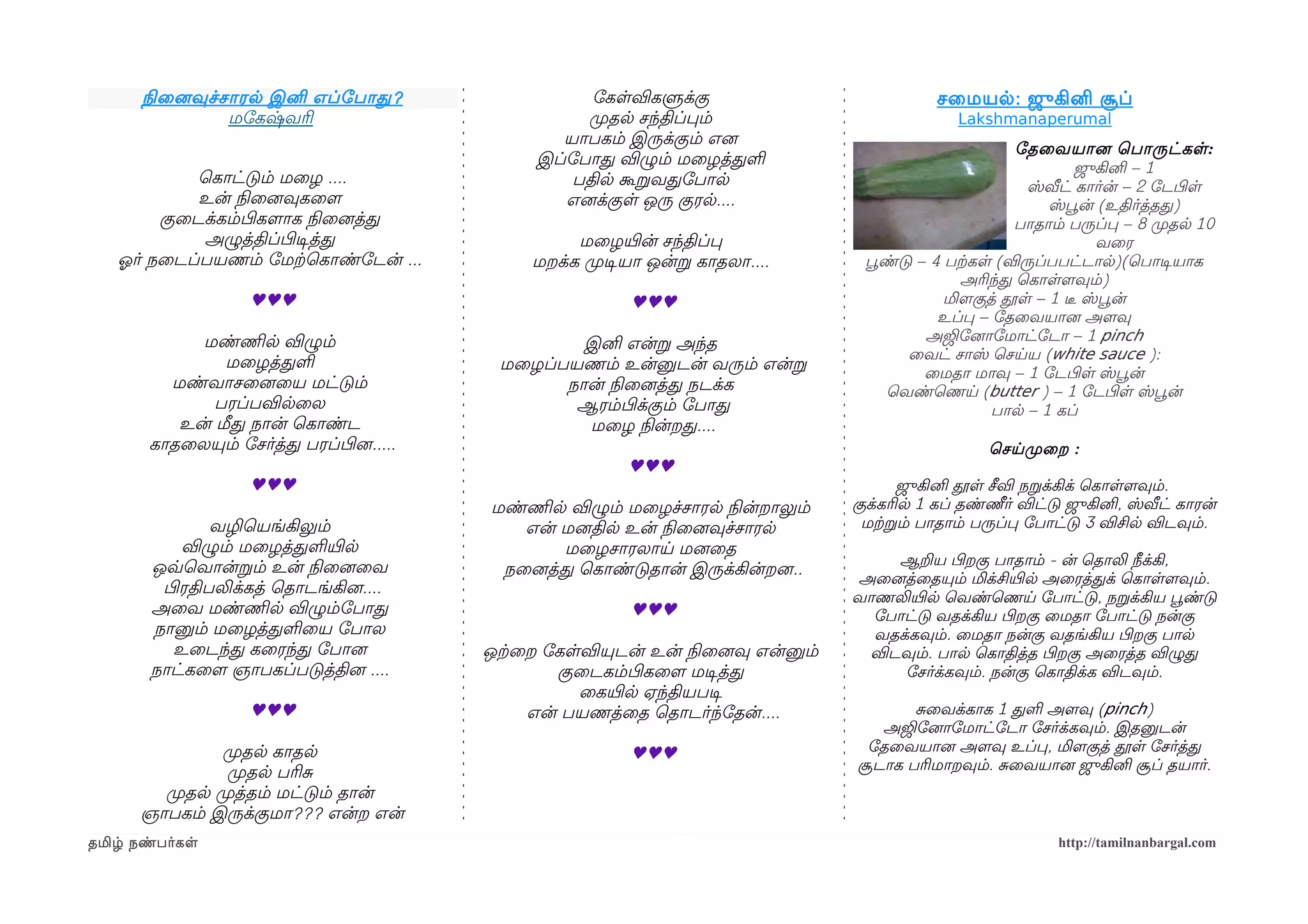 நிலைனைவுச்சாரல இனி எப்ோபாத ?                    ோகளவிகளுக்கு                            சைமயல : ஜுகினி சூப்
                 மோகஷ்வரி                             முறதல சந்திப்பம்                           Lakshmanaperumal
                                                   யாபகம் இருக்கும் எனை
                                                                                                           ோதைவயானை ெபாருட்கள :
                                                இப்ோபாத விழும் மைழத்தள                                             ஜுகினி – 1
             ெகாட்டும் மைழ ....                     பதில கூறவதோபால                                          ஸ்வீட் கார்ன் – 2 ோடபிழள
             உன் நிலைனைவுகைளம                      எனைக்குள ஒரு குரல....                                       ஸ்பூவன் (உதிர்த்தத)
         குைடக்கம்பிழகளமாக நிலைனைத்த                                                                       பாதாம் பருப்ப – 8 முறதல 10
              அழுத்திப்பிழடிசத்த                    மைழயிரன் சந்திப்ப                                                  வைர
   ஓலர் நைடப்பயணம் ோமற்கெகாண்ோடன் ...          மறக்க முறடிசயா ஒன்ற காதலா....        பூவண்டு – 4 பற்ககள (விருப்பபட்டால)(ெபாடிசயாக
                                                                                                  அரிந்த ெகாளளமவும்)
                    ♥♥♥                                    ♥♥♥                                  மிளமகுத் தூள – 1 டீர ஸ்பூவன்
                                                                                               உப்ப – ோதைவயானை அளமவு
            மண்ணிமல விழும்                                                                   அஜிோனைாோமாட்ோடா – 1 pinch
                                                   இனி என்ற அந்த
                                                                                          ைவட் சாஸ் ெசயய (white sauce ):
               மைழத்தள                     மைழப்பயணம் உன்னுடன் வரும் என்ற                    ைமதா மாவு – 1 ோடபிழள ஸ்பூவன்
         மண்வாசைனைைய மட்டும்                     நான் நிலைனைத்த நடக்க                   ெவண்ெணய (butter ) – 1 ோடபிழள ஸ்பூவன்
              பரப்பவிலைல                          ஆரம்பிழக்கும் ோபாத                                   பால – 1 கப்
          உன் மீத நான் ெகாண்ட                      மைழ நிலன்றத....
       காதைலயும் ோசர்த்த பரப்பிழனை.....                                                              ெசயமுறைற :
                                                          ♥♥♥
                    ♥♥♥                                                                   ஜுகினி தூள சீவி நறக்கிக் ெகாளளமவும்.
                                          மண்ணிமல விழும் மைழச்சாரல நிலன்றாலும்     குக்கரில 1 கப் தண்ணீர் விட்டு ஜுகினி, ஸ்வீட் காரன்
               வழிெயங்கிலும்                 என் மனைதில உன் நிலைனைவுச்சாரல          மற்கறம் பாதாம் பருப்ப ோபாட்டு 3 விசில விடவும்.
           விழும் மைழத்தளயிரல                    மைழசாரலாய மனைைத
       ஒவ்வெவான்றம் உன் நிலைனைைவ                                                       ஆறய பிழறகு பாதாம் - ன் ெதாலி நீக்கி,
                                           நைனைத்த ெகாண்டுதான் இருக்கின்றனை..
                                                                                   அைனைத்ைதயும் மிக்சியிரல அைரத்தக் ெகாளளமவும்.
        பிழரதிபலிக்கத் ெதாடங்கினை....
                                                                                   வாணலியிரல ெவண்ெணய ோபாட்டு, நறக்கிய பூவண்டு
       அைவ மண்ணிமல விழும்ோபாத                              ♥♥♥                       ோபாட்டு வதக்கிய பிழறகு ைமதா ோபாட்டு நன்கு
       நானும் மைழத்தளைய ோபால                                                         வதக்கவும். ைமதா நன்கு வதங்கிய பிழறகு பால
          உைடந்த கைரந்த ோபானை             ஒற்கைற ோகளவியுடன் உன் நிலைனைவு என்னும்    விடவும். பால ெகாதித்த பிழறகு அைரத்த விழுத
       நாட்கைளம ஞாபகப்படுத்தினை ....              குைடகம்பிழகைளம மடிசத்த                ோசர்க்கவும். நன்கு ெகாதிக்க விடவும்.
                                                    ைகயிரல ஏந்தியபடிச
                    ♥♥♥                        என் பயணத்ைத ெதாடர்ந்ோதன்....               சைவக்காக 1 தள அளமவு (pinch)
                                                                                      அஜிோனைாோமாட்ோடா ோசர்க்கவும். இதனுடன்
               முறதல காதல                                  ♥♥♥                      ோதைவயானை அளமவு உப்ப, மிளமகுத் தூள ோசர்த்த
                முறதல பரிச                                                         சூடாக பரிமாறவும். சைவயானை ஜுகினி சூப் தயார்.
        முறதல முறத்தம் மட்டும் தான்
      ஞாபகம் இருக்குமா??? என்ற என்
தமிழ் நண்பர்கள                                                                                                 http://tamilnanbargal.com
 