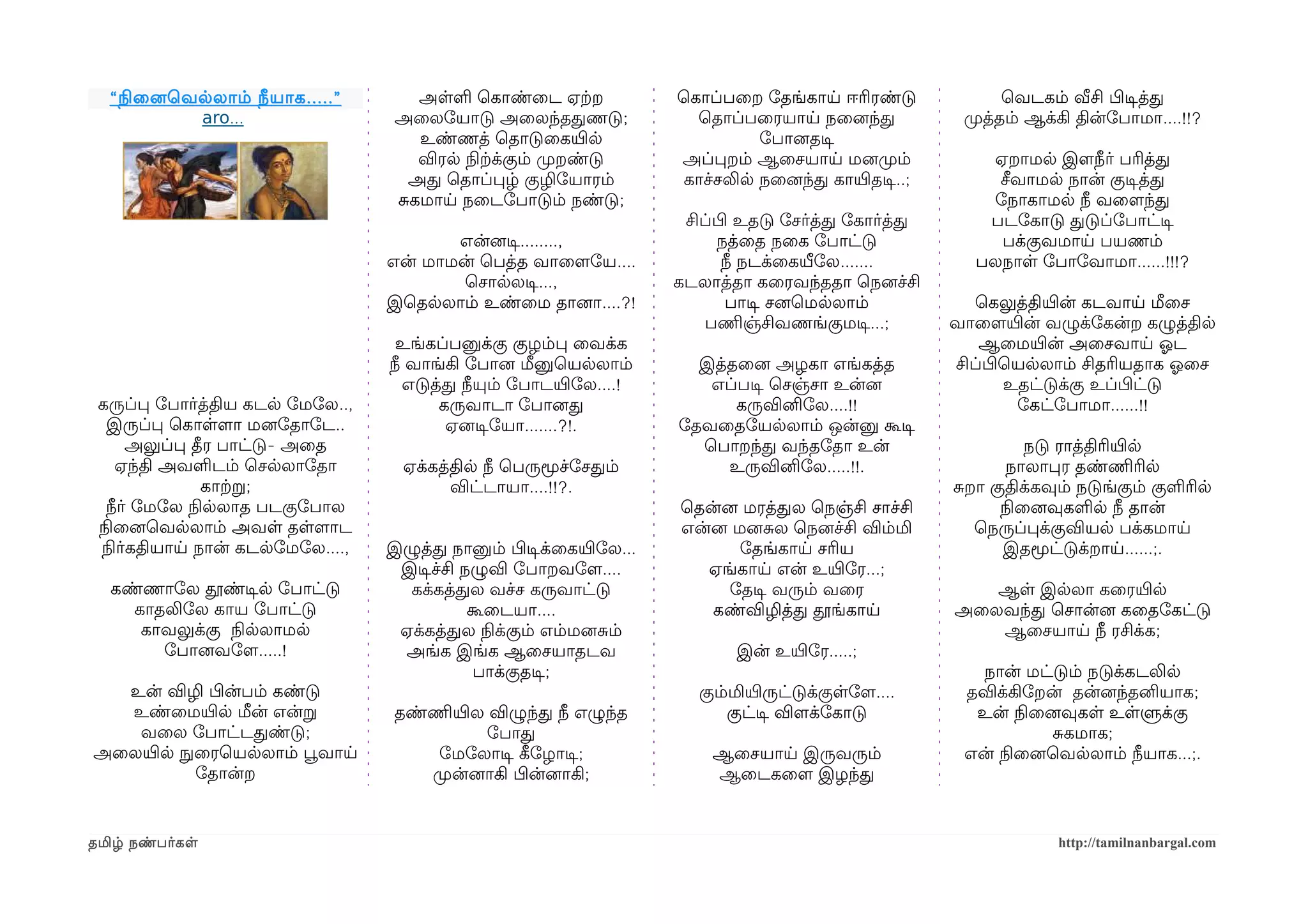 “ நிலைனைெவலலாம் நீயாக .....”       அளள ெகாண்ைட ஏற்கற               ெகாப்பைற ோதங்காய ஈரிரண்டு               ெவடகம் வீசி பிழடிசத்த
            aro...                 அைலோயாடு அைலந்ததணடு;                ெதாப்பைரயாய நைனைந்த             முறத்தம் ஆக்கி தின்ோபாமா....!!?
                                     உண்ணத் ெதாடுைகயிரல                        ோபானைதடிச
                                     விரல நிலற்கக்கும் முறறண்டு      அப்பறம் ஆைசயாய மனைமுறம்             ஏறாமல இளமநீர் பரித்த
                                    அத ெதாப்பழ் குழிோயாரம்            காச்சலில நைனைந்த காயிரதடிச..;       சீவாமல நான் குடிசத்த
                                   சகமாய நைடோபாடும் நண்டு;                                               ோநாகாமல நீ வைளமந்த
                                                                      சிப்பிழ உதடு ோசர்த்த ோகார்த்த      படோகாடு தடுப்ோபாட்டிச
                                         என்னைடிச........,                 நத்ைத நைக ோபாட்டு              பக்குவமாய பயணம்
                                  என் மாமன் ெபத்த வாைளமோய....               நீ நடக்ைகயீலோல.......       பலநாள ோபாோவாமா......!!!?
                                          ெசாலலடிச...,               கடலாத்தா கைரவந்ததா ெநனைச்சி
                                  இெதலலாம் உண்ைம தானைா....?!                 பாடிச சனைெமலலாம்            ெகலுத்தியிரன் கடவாய மீைச
                                                                         பணிமஞ்சிவணங்குமடிச...;       வாைளமயிரன் வழுக்ோகன்ற கழுத்தில
                                   உங்கப்பனுக்கு குழம்ப ைவக்க                                            ஆைமயிரன் அைசவாய ஓலட
                                  நீ வாங்கி ோபானை மீனுெயலலாம்          இத்தைனை அழகா எங்கத்த           சிப்பிழெயலலாம் சிதரியதாக ஓலைச
                                    எடுத்த நீயும் ோபாடயிரோல....!        எப்படிச ெசஞ்சா உன்னை                 உதட்டுக்கு உப்பிழட்டு
 கருப்ப ோபார்த்திய கடல ோமோல..,           கருவாடா ோபானைத                    கருவினிோல....!!                    ோகட்ோபாமா......!!
   இருப்ப ெகாளளமா மனைோதாோட..              ஏனைடிசோயா.......?!.        ோதவைதோயலலாம் ஒன்னு கூடிச
       அலுப்ப தீர பாட்டு- அைத                                          ெபாறந்த வந்தோதா உன்                     நடு ராத்திரியிரல
     ஏந்தி அவளடம் ெசலலாோதா          ஏக்கத்தில நீ ெபருமூச்ோசதம்            உருவினிோல.....!!.                 நாலாபர தண்ணிமரில
                காற்கற;                   விட்டாயா....!!?.                                            சறா குதிக்கவும் நடுங்கும் குளரில
   நீர் ோமோல நிலலலாத படகுோபால                                        ெதன்னை மரத்தல ெநஞ்சி சாச்சி           நிலைனைவுகளல நீ தான்
 நிலைனைெவலலாம் அவள தளளமாட                                            என்னை மனைசல ெநனைச்சி விம்மி        ெநருப்பக்குவியல பக்கமாய
  நிலர்கதியாய நான் கடலோமோல....,   இழுத்த நானும் பிழடிசக்ைகயிரோல...          ோதங்காய சரிய                    இதமூட்டுக்றாய......;.
                                   இடிசச்சி நழுவி ோபாறவோளம....          ஏங்காய என் உயிரோர...;
  கண்ணாோல தூண்டிசல ோபாட்டு          கக்கத்தல வச்ச கருவாட்டு               ோதடிச வரும் வைர                ஆள இலலா கைரயிரல
    காதலிோல காய ோபாட்டு                      கூைடயா....                 கண்விழித்த தூங்காய            அைலவந்த ெசான்னை கைதோகட்டு
     காவலுக்கு நிலலலாமல            ஏக்கத்தல நிலக்கும் எம்மனைசம்                                          ஆைசயாய நீ ரசிக்க;
       ோபானைவோளம.....!             அங்க இங்க ஆைசயாதடவ                        இன் உயிரோர.....;
                                              பாக்குதடிச;                                                நான் மட்டும் நடுக்கடலில
  உன் விழி பிழன்பம் கண்டு                                               கும்மியிரருட்டுக்குளோளம....    தவிக்கிோறன் தன்னைந்தனியாக;
  உண்ைமயிரல மீன் என்ற              தண்ணிமயிரல விழுந்த நீ எழுந்த             குட்டிச விளமக்ோகாடு         உன் நிலைனைவுகள உளளுக்கு
   வைல ோபாட்டதண்டு;                           ோபாத                                                               சகமாக;
அைலயிரல நுழைரெயலலாம் பூவவாய             ோமோலாடிச கீழோழாடிச;              ஆைசயாய இருவரும்               என் நிலைனைெவலலாம் நீயாக...;.
           ோதான்ற                      முறன்னைாகி பிழன்னைாகி;            ஆைடகைளம இழந்த


தமிழ் நண்பர்கள                                                                                                     http://tamilnanbargal.com
 