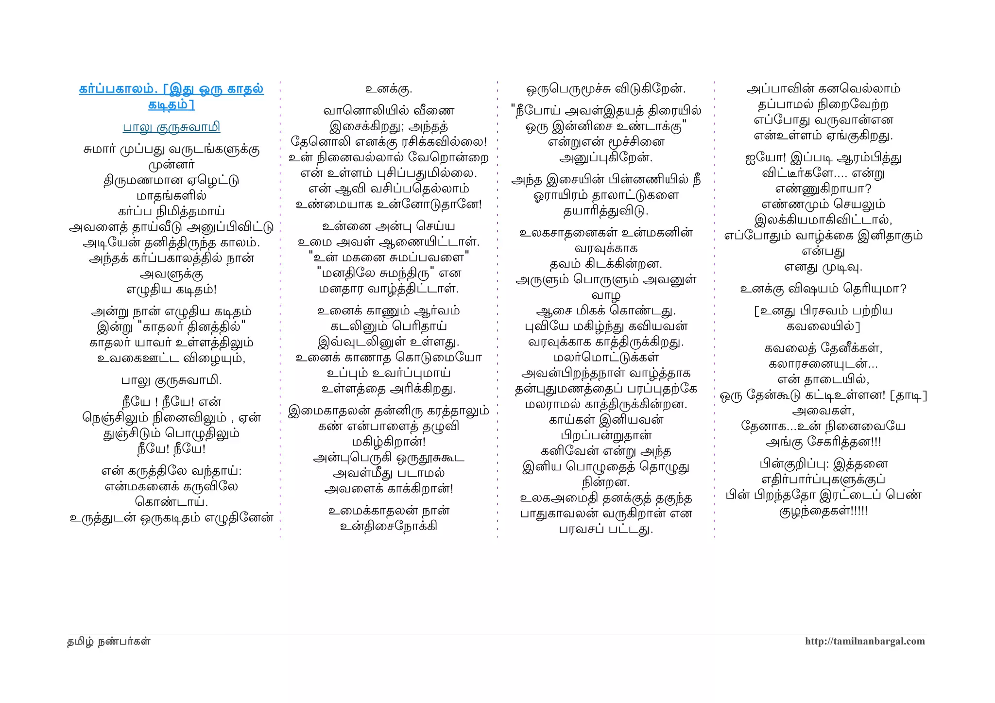 கர்ப்பகாலம் . [ இத ஒரு காதல                உனைக்கு.               ஒருெபருமூச்ச விடுகிோறன்.            அப்பாவின் கனைெவலலாம்
            கடிசதம் ]                   வாெனைாலியிரல வீைண         "நீோபாய அவளஇதயத் திைரயிரல              தப்பாமல நிலைறோவற்கற
                                         இைசக்கிறத; அந்தத்           ஒரு இன்னிைச உண்டாக்கு"              எப்ோபாத வருவான்எனை
         பாலு குருசவாமி
                                  ோதெனைாலி எனைக்கு ரசிக்கவிலைல!         என்றஎன் மூச்சிைனை                என்உளளமம் ஏங்குகிறத.
 சமார் முறப்பத வருடங்களுக்கு
                                  உன் நிலைனைவலலால ோவெறான்ைற               அனுப்பகிோறன்.                ஐோயா! இப்படிச ஆரம்பிழத்த
             முறன்னைர்
                                   என் உளளமம் பசிப்பதமிலைல.       அந்த இைசயிரன் பிழன்னைணிமயிரல நீ        விட்டீரர்கோளம.... என்ற
    திருமணமானை ஏெழட்டு
                                    என் ஆவி வசிப்பெதலலாம்            ஓலராயிரரம் தாலாட்டுகைளம               எண்ணுகிறாயா?
           மாதங்களல
                                   உண்ைமயாக உன்ோனைாடுதாோனை!               தயாரித்தவிடு.                  எண்ணமுறம் ெசயலும்
       கர்ப்ப நிலமித்தமாய
                                      உன்ைனை அன்ப ெசயய                                                  இலக்கியமாகிவிட்டால,
அவைளமத் தாயவீடு அனுப்பிழவிட்டு                                     உலகசாதைனைகள உன்மகனின்
                                   உைம அவள ஆைணயிரட்டாள.                                             எப்ோபாதம் வாழ்க்ைக இனிதாகும்
 அடிசோயன் தனித்திருந்த காலம்.                                               வரவுக்காக
                                    "உன் மகைனை சமப்பவைளம"                                                        என்பத
  அந்தக் கர்ப்பகாலத்தில நான்                                           தவம் கிடக்கின்றனை.
                                     "மனைதிோல சமந்திரு" எனை                                                 எனைத முறடிசவு.
           அவளுக்கு                                               அருளும் ெபாருளும் அவனுள
        எழுதிய கடிசதம்!              மனைதார வாழ்த்திட்டாள.                      வாழ                    உனைக்கு விஷயம் ெதரியுமா?
   அன்ற நான் எழுதிய கடிசதம்          உைனைக் காணும் ஆர்வம்            ஆைச மிகக் ெகாண்டத.                  [உனைத பிழரசவம் பற்கறய
    இன்ற "காதலர் தினைத்தில"            கடலினும் ெபரிதாய            பவிோய மகிழ்ந்த கவியவன்                    கவைலயிரல]
   காதலர் யாவர் உளளமத்திலும்         இவ்வவுடலினுள உளளமத.            வரவுக்காக காத்திருக்கிறத.             கவைலத் ோதனீக்கள,
    உவைகஊட்ட விைழயும்,             உைனைக் காணாத ெகாடுைமோயா              மலர்ெமாட்டுக்கள                    கலாரசைனையுடன்...
                                      உப்பம் உவர்ப்பமாய            அவன்பிழறந்தநாள வாழ்த்தாக                 என் தாைடயிரல,
         பாலு குருசவாமி.
                                     உளளமத்ைத அரிக்கிறத.          தன்பதமணத்ைதப் பரப்பதற்கோக         ஒரு ோதன்கூடு கட்டிசஉளளமனை! [தாடிச]
       நீோய ! நீோய! என்                                             மலராமல காத்திருக்கின்றனை.
                                  இைமகாதலன் தன்னிரு கரத்தாலும்                                                 அைவகள,
  ெநஞ்சிலும் நிலைனைவிலும் , ஏன்                                        காயகள இனியவன்
                                    கண் என்பாைளமத் தழுவி                                               ோதனைாக...உன் நிலைனைைவோய
    தஞ்சிடும் ெபாழுதிலும்                                                பிழறப்பன்றதான்
                                        மகிழ்கிறான்!                                                      அங்கு ோசகரித்தனை!!!
          நீோய! நீோய!                                                 கனிோவன் என்ற அந்த
                                    அன்பெபருகி ஒருதூசகூட                                                   பிழன்குறப்ப: இத்தைனை
     என் கருத்திோல வந்தாய:            அவளமீத படாமல                 இனிய ெபாழுைதத் ெதாழுத
                                                                             நிலன்றனை.                      எதிர்பார்ப்பகளுக்குப்
     என்மகைனைக் கருவிோல              அவைளமக் காக்கிறான்!
                                                                   உலகஅைமதி தனைக்குத் தகுந்த        பிழன் பிழறந்தோதா இரட்ைடப் ெபண்
          ெகாண்டாய.
                                       உைமக்காதலன் நான்            பாதகாவலன் வருகிறான் எனை                     குழந்ைதகள!!!!!
உருத்தடன் ஒருகடிசதம் எழுதிோனைன்
                                        உன்திைசோநாக்கி                   பரவசப் பட்டத.




தமிழ் நண்பர்கள                                                                                                   http://tamilnanbargal.com
 