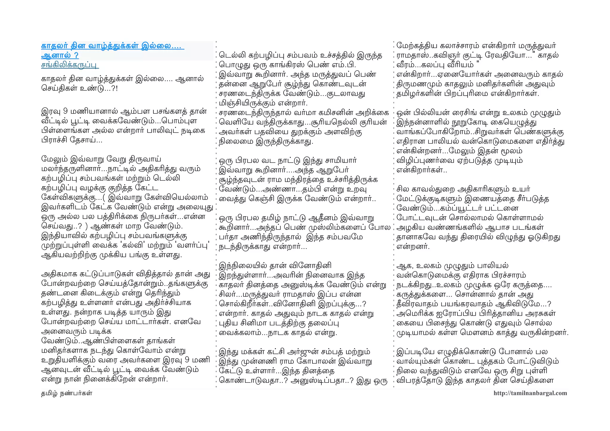 காதலர் தினை வாழ்த்தக்கள இலைல ....                                                            ோமற்ககத்திய கலாச்சாரம் என்கிறார் மருத்தவர்
ஆனைால ?                                        ெடலலி கற்கபழிப்ப சம்பவம் உச்சத்தில இருந்த     ராமதாஸ்..கவிஞர் குட்டிச ோரவதிோயா..." காதல
சங்கிலிக்கருப்ப                                ெபாழுத ஒரு காங்கிரஸ் ெபண் எம்.பிழ.            வீரம்...கலப்ப வீரியம் "
                                               இவ்வவாற கூறனைார். அந்த மருத்தவப் ெபண்         என்கிறார்...ஏைனைோயார்கள அைனைவரும் காதல
காதலர் தினை வாழ்த்தக்கள இலைல.... ஆனைால
                                               தன்ைனை ஆறோபர் சூழ்ந்த ெகாண்டவுடன்             திருமணமுறம் காதலும் மனிதர்களன் அதவும்
ெசயதிகள உண்டு...?!
                                               சரணைடந்திருக்க ோவண்டும்...குடலாவத             தமிழர்களன் பிழறப்பரிைம என்கிறார்கள.
                                               மிஞ்சியிரருக்கும் என்றார்.
இரவு 9 மணிமயானைால ஆம்பளம பசங்களமத் தான்        சரணைடந்திருந்தால வர்மா கமிசனின் அறக்ைக        ஒன் பிழலலியன் ைரசிங் என்ற உலகம் முறழுதம்
வீட்டிசல பூவட்டிச ைவக்கோவண்டும்...ெபாம்பளம     ெவளோய வந்திருக்காத...சூரியெநலலி குரியன்       இந்நன்னைாளல நூறோகாடிச ைகெயழுத்த
பிழளைளமங்களம அலல என்றார் பாலிவுட் நடிசைக       அவர்கள பதவிைய தறக்கும் அளமவிற்ககு             வாங்கப்ோபாகிோறாம்..சிறவர்கள ெபண்களுக்கு
பிழராச்சி ோதசாய...                             நிலைலைம இருந்திருக்காத.                       எதிரானை பாலியல வன்ெகாடுைமகைளம எதிர்த்த
                                                                                             என்கின்றனைர்...ோமலும் இதன் மூலம்
ோமலும் இவ்வவாற ோவற திருவாய                     ஒரு பிழரபல வட நாட்டு இந்த சாமியார்            விழிப்பணர்ைவ ஏற்கபடுத்த முறடிசயும்
மலர்ந்தருளனைார்...நாட்டிசல அதிகரித்த வரும்     இவ்வவாற கூறனைார்....அந்த ஆறோபர்               என்கிறார்கள..
கற்கபழிப்ப சம்பவங்கள மற்கறம் ெடலலி             சூழ்ந்தவுடன் ராம மந்திரத்ைத உச்சரித்திருக்க
கற்கபழிப்ப வழக்கு குறத்த ோகட்ட                 ோவண்டும்...அண்ணா...தம்பிழ என்ற உறவு         சில காவலதைற அதிகாரிகளும் உயர்
ோகளவிகளுக்கு...( இவ்வவாற ோகளவிெயலலாம்          ைவத்த ெகஞ்சி இருக்க ோவண்டும் என்றார்..      ோமட்டுக்குடிசகளும் இைணயத்ைத சீர்படுத்த
இவர்களடம் ோகட்க ோவண்டும் என்ற அைலயுத                                                       ோவண்டும்...கம்ப்யூட்டர் பட்டைனை
ஒரு அலல பல பத்திரிக்ைக நிலருபர்கள...என்னை      ஒரு பிழரபல தமிழ் நாட்டு ஆதீனைம் இவ்வவாற     ோபாட்டவுடன் ெசாலலாமல ெகாளளமாமல
ெசயவத..? ) ஆண்கள மாற ோவண்டும்.                 கூறனைார்...அந்தப் ெபண் முறஸ்லிம்கைளமப் ோபால அழகிய வண்ணங்களல ஆபாச படங்கள
இந்தியாவில கற்கபழிப்ப சம்பவங்களுக்கு           பர்தா அணிமந்திருந்தால இந்த சம்பவோம          தானைாகோவ வந்த திைரயிரல விழுந்த ஓலடுகிறத
முறற்கறப்பளள ைவக்க 'கலவி' மற்கறம் 'வளமர்ப்ப'   நடந்திருக்காத என்றார்...                    என்றனைர்.
ஆகியவற்கறற்ககு முறக்கிய பங்கு உளளமத.
                                               இந்நிலைலயிரல தான் விோனைாதினி                  ஆக, உலகம் முறழுதம் பாலியல
அதிகமாக கட்டுப்பாடுகள விதித்தால தான் அத        இறந்தளளமார்...அவரின் நிலைனைவாக இந்த           வன்ெகாடுைமக்கு எதிராக பிழரச்சாரம்
ோபான்றவற்கைற ெசயயத்ோதான்றம்..தங்களுக்கு        காதலர் தினைத்ைத அனுஸ்டிசக்க ோவண்டும் என்ற     நடக்கிறத..உலகம் முறழுக்க ஒோர கருத்ைத....
தண்டைனை கிைடக்கும் என்ற ெதரிந்தம்              சிலர்...மருத்தவர் ராமதாஸ் இப்ப என்னை          கருத்தக்கைளம... ெசான்னைால தான் அத
கற்கபழித்த உளளமனைர் என்பத அதிர்ச்சியாக         ெசாலகிறீர்கள..விோனைாதினி இறப்பக்கு...?        தீவிரவாதம் பயங்கரவாதம் ஆகிவிடுோம...?
உளளமத. நன்றாக படிசத்த யாரும் இத                என்றார். காதல அதவும் நாடக காதல என்ற           அெமரிக்க ஐோராப்பிழய பிழரித்தானிய அரசகள
ோபான்றவற்கைற ெசயய மாட்டார்கள. எனைோவ            பதிய சினிமா படத்திற்ககு தைலப்ப                ைகைய பிழைசந்த ெகாண்டு எதவும் ெசாலல
அைனைவரும் படிசக்க                              ைவக்கலாம்...நாடக காதல என்ற.                   முறடிசயாமல களளம ெமௌனைம் காத்த வருகின்றனைர்.
ோவண்டும்..ஆண்பிழளைளமகள தாங்கள
மனிதர்களமாக நடந்த ெகாளோவாம் என்ற               இந்த மக்கள கட்சி அர்ஜுன் சம்பத் மற்கறம்       இப்படிசோய எழுதிக்ெகாண்டு ோபானைால பல
உறதியளக்கும் வைர அவர்கைளம இரவு 9 மணிம          இந்த முறன்னைணிம ராம ோகாபாலன் இவ்வவாற          வாலயும்கள ெகாண்ட பத்தகம் ோபாட்டுவிடும்
ஆனைவுடன் வீட்டிசல பூவட்டிச ைவக்க ோவண்டும்      ோகட்டு உளளமார்...இந்த தினைத்ைத                நிலைல வந்தவிடும் எனைோவ ஒரு சிற பளள
என்ற நான் நிலைனைக்கிோறன் என்றார்.              ெகாண்டாடுவதா..? அனுஸ்டிசப்பதா..? இத ஒரு       விபரத்ோதாடு இந்த காதலர் தினை ெசயதிகைளம
தமிழ் நண்பர்கள                                                                                                       http://tamilnanbargal.com
 