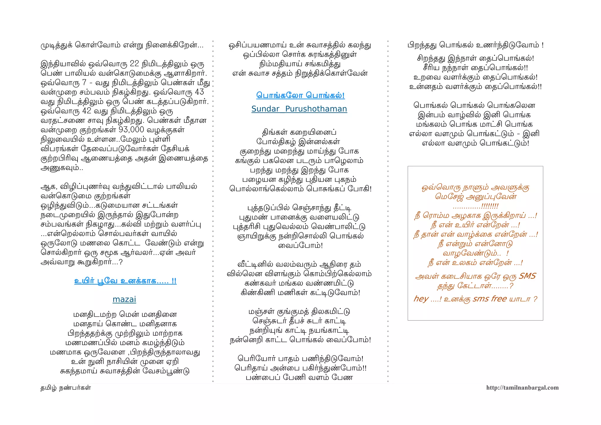 முறடிசத்தக் ெகாளோவாம் என்ற நிலைனைக்கிோறன்...   ஒசிப்பயணமாய உன் சவாசத்தில கலந்த         பிழறந்தத ெபாங்கல உணர்ந்திடுோவாம் !
                                                   ஒப்பிழலலா ெசார்க சரங்கத்தினுள        சிறந்தத இந்நாள ைதப்ெபாங்கல!
இந்தியாவில ஒவ்வெவாரு 22 நிலமிடத்திலும் ஒரு              நிலம்மதியாய சங்கமித்த             சீரிய நந்நாள ைதப்ெபாங்கல!!
ெபண் பாலியல வன்ெகாடுைமக்கு ஆளமாகிறார்.          என் சவாச சத்தம் நிலறத்திக்ெகாளோவன்      உறைவ வளமர்க்கும் ைதப்ெபாங்கல!
ஒவ்வெவாரு 7 - வத நிலமிடத்திலும் ெபண்கள மீத                                             உன்னைதம் வளமர்க்கும் ைதப்ெபாங்கல!!
வன்முறைற சம்பவம் நிலகழ்கிறத. ஒவ்வெவாரு 43             ெபாங்கோலா ெபாங்கல !
வத நிலமிடத்திலும் ஒரு ெபண் கடத்தப்படுகிறார்.                                            ெபாங்கல ெபாங்கல ெபாங்கெலனை
ஒவ்வெவாரு 42 வத நிலமிடத்திலும் ஒரு                   Sundar_Purushothaman
                                                                                         இன்பம் வாழ்வில இனி ெபாங்க
வரதட்சைண சாவு நிலகழ்கிறத. ெபண்கள மீதானை                                                 மங்கலம் ெபாங்க மாட்சி ெபாங்க
வன்முறைற குற்கறங்கள 93,000 வழக்குகள                    திங்கள கைறயிரைனைப்              எலலா வளமமுறம் ெபாங்கட்டும் - இனி
நிலலுைவயிரல உளளமனை..ோமலும் பளள                       ோபாலதிகழ் இன்னைலகள                   எலலா வளமமுறம் ெபாங்கட்டும்!
விபரங்கள ோதைவப்படுோவார்கள ோதசியக்                குைறந்த மைறந்த மாயந்த ோபாக
குற்கறபிழரிவு ஆைணயத்ைத அதன் இைணயத்ைத            கங்குல பகெலனை படரும் பாெழலாம்
அணுகவும்..                                          பறந்த மறந்த இறந்த ோபாக
                                                  பைழயனை கழிந்த பதியனை பகநம்
ஆக, விழிப்பணர்வு வந்தவிட்டால பாலியல            ெபாலலாங்ெகலலாம் ெபாசங்கப் ோபாகி!            ஒவ்வெவாரு நாளும் அவளுக்கு
வன்ெகாடுைம குற்கறங்கள                                                                          ெமோசஜ அனுப்போவன்
ஒழிந்தவிடும்...கடுைமயானை சட்டங்கள                   பத்தடுப்பிழல ெசஞ்சாந்த தீட்டிச                  .............!!!!!!!!
நைடமுறைறயிரல இருந்தால இதோபான்ற                   பதமண் பாைனைக்கு வைளமயலிட்டு            நீ ெராம்ம அழகாக இருக்கிறாய ...!
சம்பவங்கள நிலகழாத...கலவி மற்கறம் வளமர்ப்ப       பத்தரிசி பதெவலலம் ெவண்பாலிட்டு               நீ என் உயிரர் என்ோறன் ...!
...என்ெறலலாம் ெசாலபவர்கள வாயிரல                  ஞாயிரறக்கு நன்றெசாலலி ெபாங்கல          நீ தான் என் வாழ்க்ைக என்ோறன் ...!
ஒருோலாடு மணைல ெகாட்ட ோவண்டும் என்ற                           ைவப்ோபாம்!                         நீ என்றம் என்ோனைாடு
ெசாலகிறார் ஒரு சமூக ஆர்வலர்...ஏன் அவர்                                                            வாழோவண்டும்.. !
அவ்வவாற கூறகிறார்...?                            வீட்டிசனில வலம்வரும் ஆநிலைர தம்            நீ என் உலகம் என்ோறன் ...!
                                               விலெலனை விளமங்கும் ெகாம்பிழற்கெகலலாம்    அவள கைடசியாக ஒோர ஒரு SMS
         உயிரர் பூவோவ உனைக்காக ..... !!            கண்கவர் மங்கல வண்ணமிட்டு                தந்த ோகட்டாள........?
                                                  கிண்கிணிம மணிமகள கட்டிசடுோவாம்!
                    mazai                                                               hey ....! உனைக்கு sms free யாடா ?
      மனைதிடமற்கற ெமன் மனைதிைனை                    மஞ்சள குங்குமத் திலகமிட்டு
      மனைதாய ெகாண்ட மனிதனைாக                        ெசஞ்சடர் தீபச் சடர் காட்டிச
    பிழறந்ததற்கக்கு முறற்கறலும் மாற்கறாக           நன்றயுங் காட்டிச நயங்காட்டிச
    மணமணப்பிழல மனைம் கமழ்ந்திடும்              நன்ெனைற காட்ட ெபாங்கல ைவப்ோபாம்!
  மணமாக ஒருோவைளம ,பிழறந்திருந்தாலாவத
      உன் நுழனி நாசியிரன் முறைனை ஏற              ெபரிோயார் பாதம் பணிமந்திடுோவாம்!
   சகந்தமாய சவாசத்தின் ோவசம்பூவண்டு             ெபரிதாய அன்ைப பகிர்ந்தண்ோபாம்!!
                                                  பண்ைபப் ோபணிம வளமம் ோபண
தமிழ் நண்பர்கள                                                                                             http://tamilnanbargal.com
 
