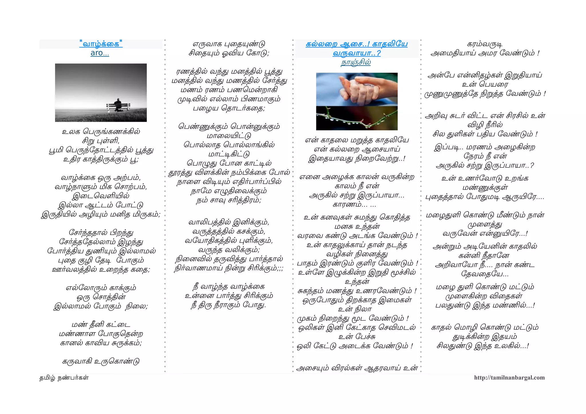 " வாழ்க்ைக "                  எருவாக பைதயுண்டு                கலலைற ஆைச ..! காதலிோய                 கரம்வருடிச
              aro...                    சிைதயும் ஓலவிய ோகாடு;                வருவாயா ..?                 அைமதியாய அமர ோவண்டும் !
                                                                               நாஞ்சில
                                    ரணத்தில வந்த மனைத்தில பூவத்த                                         அன்ோப என்னிதழ்கள இறதியாய
                                   மனைத்தில வந்த மணத்தில ோசர்த்த                                                  உன் ெபயைர
                                     மணம் ரணம் பணெமன்றாகி                                               முறணுமுறணுத்ோத நிலறத்த ோவண்டும் !
                                    முறடிசவில எலலாம் பிழணமாகும்
                                          பைழய ெதாடர்கைத;
                                                                                                        அறவு சடர் விட்ட என் சிரசில உன்
                                     ெபண்ணுக்கும் ெபான்னுக்கும்                                                   விழி நீரில
       உலக ெபருங்கணக்கில                                                                                 சில தளகள பதிய ோவண்டும் !
                                             மாைலயிரட்டு
            சிற பளள,                                                     என் காதைல மறத்த காதலிோய
                                       ெபாலலாத ெபாலலாங்கில                                                இப்படிச.. மரணம் அைழகின்ற
  பூவமி ெபருந்ோதாட்டத்தில பூவத்த                                           என் கலலைற ஆைசயாய
                                             மாட்டிசகிட்டு                                                         ோநரம் நீ என்
       உதிர காத்திருக்கும் பூவ;                                           இைதயாவத நிலைறோவற்கற..!
                                        ெபாழுத ோபானை காட்டிசல                                             அருகில சற்கற இருப்பாயா..?
                                   தூரத்த விளமக்கின் நம்பிழக்ைக ோபால
    வாழ்க்ைக ஒரு அற்கபம்,                                              எைனை அைழக்க காலன் வருகின்ற          உன் உணர்ோவாடு உறங்க
                                     நாைளம விடிசயும் எதிர்பார்ப்பிழல
   வாழ்நாளும் மிக ெசாற்கபம்,                                                   காலம் நீ என்                     மண்ணுக்குள
                                         நாோம எழுதிைவக்கும்
        இைடெவளயிரல                                                       அருகில சற்கற இருப்பாயா...      பைதத்தால ோபாதமடிச ஆருயிரோர....
                                          நம் சாவு சரித்திரம்;
    இலலா ஆட்டம் ோபாட்டு                                                       காரணம்... ...
இருதியிரல அழியும் மனித மிருகம்;                                          உன் கனைவுகள சமந்த ெகாதித்த     மைழதள ெகாண்டு மீண்டும் நான்
                                         வாலிபத்தில இனிக்கும்,                                                  முறைளமத்த
                                                                                  மனைச உந்தன்
       ோசர்ந்ததால பிழறந்த                 வருத்தத்தில கசக்கும்,                                            வருோவன் என்னுயிரோர...!
                                                                       வரைவ கண்டு அடங்க ோவண்டும் !
   ோசர்த்தோதலலாம் இழந்த                  வோயாதிகத்தில பளக்கும்,
                                                                          உன் காதலுக்காய தான் நடந்த       அன்றம் அடிசோயனின் காதலில
 ோபார்த்திய தணிமயும் இலலாமல                வருந்த வலிக்கும்;
                                                                                 வழிகள நிலைனைத்த               கன்னி நீதாோனை
   பைத குழி ோதடிச ோபாகும்            நிலைனைவில தருவித்த பார்த்தால
                                                                       பாதம் இரண்டும் குளர ோவண்டும் !     அறவாோயா நீ.... நான் கண்ட
  ஊர்வலத்தில உைறந்த கைத;            நிலர்வாணமாய நிலன்ற சிரிக்கும்;;;
                                                                       உளோளம இழுக்கின்ற இறதி மூச்சில            ோதவைதோய...
                                                                                     உந்தன்
      எலோலாரும் காக்கும்                 நீ வாழ்ந்த வாழ்க்ைக                                              மைழ தள ெகாண்டு மட்டும்
                                                                       சகந்தம் மணத்த உணரோவண்டும் !
        ஒரு ெசாத்தின்                  உன்ைனை பார்த்த சிரிக்கும்                                            முறைளமகின்ற விைதகள
                                                                         ஒருோபாதம் திறக்காத இைமகள
    இலலாமல ோபாகும் நிலைல;               நீ திரு நீராகும் ோபாத.                                            பலதண்டு இந்த மண்ணிமல...!
                                                                                   உன் நிலலா
                                                                       முறகம் நிலைறந்த மூட ோவண்டும் !
        மண் தீனி கட்ைட                                                 ஒலிகள இனி ோகட்காத ெசவிமடல         காதல ெமாழி ெகாண்டு மட்டும்
     மண்ணாளம ோபாகுெதன்ற                                                            உன் ோபச்ச                  தடிசக்கின்ற இதயம்
     கானைல காவிய சருக்கம்;                                             ஒலி ோகட்டு அைடக்க ோவண்டும் !       சிலதண்டு இந்த உலகில...!
      கருவாகி உருெகாண்டு
                                                                       அைசயும் விரலகள ஆதரவாய உன்
தமிழ் நண்பர்கள                                                                                                       http://tamilnanbargal.com
 