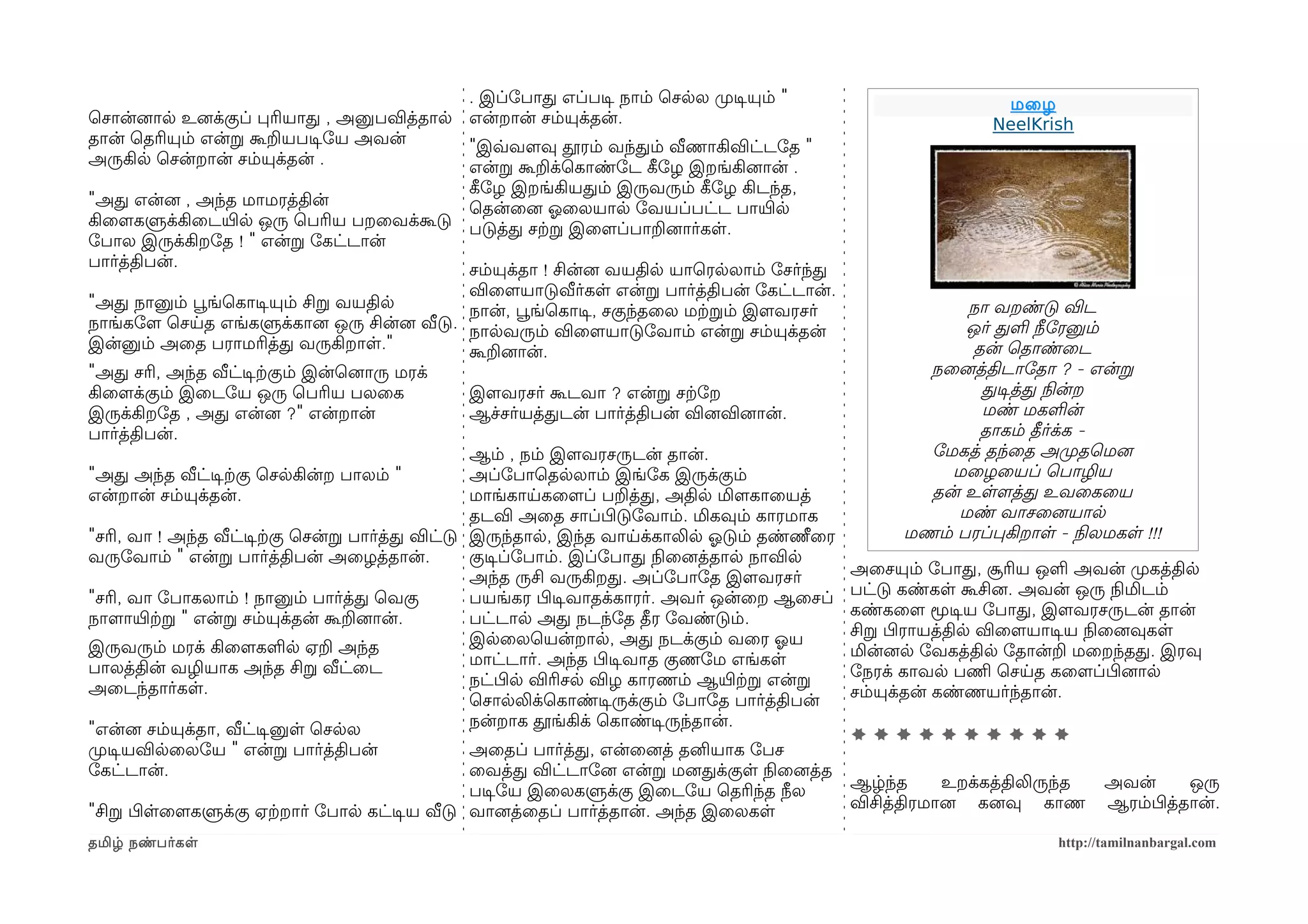 . இப்ோபாத எப்படிச நாம் ெசலல முறடிசயும் "                                 மைழ
ெசான்னைால உனைக்குப் பரியாத , அனுபவித்தால என்றான் சம்யுக்தன்.                                                     NeelKrish
தான் ெதரியும் என்ற கூறயபடிசோய அவன்       "இவ்வவளமவு தூரம் வந்தம் வீணாகிவிட்டோத "
அருகில ெசன்றான் சம்யுக்தன் .             என்ற கூறக்ெகாண்ோட கீழோழ இறங்கினைான் .
                                         கீழோழ இறங்கியதம் இருவரும் கீழோழ கிடந்த,
"அத என்னை , அந்த மாமரத்தின்              ெதன்ைனை ஓலைலயால ோவயப்பட்ட பாயிரல
கிைளமகளுக்கிைடயிரல ஒரு ெபரிய பறைவக்கூடு படுத்த சற்கற இைளமப்பாறனைார்கள.
ோபால இருக்கிறோத ! " என்ற ோகட்டான்
பார்த்திபன்.                             சம்யுக்தா ! சின்னை வயதில யாெரலலாம் ோசர்ந்த
                                                  விைளமயாடுவீர்கள என்ற பார்த்திபன் ோகட்டான்.
"அத நானும் பூவங்ெகாடிசயும் சிற வயதில              நான், பூவங்ெகாடிச, சகுந்தைல மற்கறம் இளமவரசர்               நா வறண்டு விட
நாங்கோளம ெசயத எங்களுக்கானை ஒரு சின்னை வீடு. நாலவரும் விைளமயாடுோவாம் என்ற சம்யுக்தன்                          ஒர் தள நீோரனும்
இன்னும் அைத பராமரித்த வருகிறாள."                  கூறனைான்.                                                   தன் ெதாண்ைட
"அத சரி, அந்த வீட்டிசற்ககும் இன்ெனைாரு மரக்                                                              நைனைத்திடாோதா ? - என்ற
கிைளமக்கும் இைடோய ஒரு ெபரிய பலைக                  இளமவரசர் கூடவா ? என்ற சற்கோற                                 தடிசத்த நிலன்ற
இருக்கிறோத , அத என்னை ?" என்றான்                  ஆச்சர்யத்தடன் பார்த்திபன் வினைவினைான்.                       மண் மகளன்
பார்த்திபன்.                                                                                                   தாகம் தீர்க்க -
                                                  ஆம் , நம் இளமவரசருடன் தான்.                            ோமகத் தந்ைத அமுறதெமனை
"அத அந்த வீட்டிசற்ககு ெசலகின்ற பாலம் "            அப்ோபாெதலலாம் இங்ோக இருக்கும்                            மைழையப் ெபாழிய
என்றான் சம்யுக்தன்.                               மாங்காயகைளமப் பறத்த, அதில மிளமகாையத்                   தன் உளளமத்த உவைகைய
                                                  தடவி அைத சாப்பிழடுோவாம். மிகவும் காரமாக                   மண் வாசைனையால
"சரி, வா ! அந்த வீட்டிசற்ககு ெசன்ற பார்த்த விட்டு இருந்தால, இந்த வாயக்காலில ஓலடும் தண்ணீைர             மணம் பரப்பகிறாள - நிலலமகள !!!
வருோவாம் " என்ற பார்த்திபன் அைழத்தான்.            குடிசப்ோபாம். இப்ோபாத நிலைனைத்தால நாவில
                                                                                                 அைசயும் ோபாத, சூரிய ஒள அவன் முறகத்தில
                                                  அந்த ருசி வருகிறத. அப்ோபாோத இளமவரசர்
                                                                                                 பட்டு கண்கள கூசினை. அவன் ஒரு நிலமிடம்
"சரி, வா ோபாகலாம் ! நானும் பார்த்த ெவகு           பயங்கர பிழடிசவாதக்காரர். அவர் ஒன்ைற ஆைசப்
                                                                                                 கண்கைளம மூடிசய ோபாத, இளமவரசருடன் தான்
நாளமாயிரற்கற " என்ற சம்யுக்தன் கூறனைான்.          பட்டால அத நடந்ோத தீர ோவண்டும்.
                                                                                                 சிற பிழராயத்தில விைளமயாடிசய நிலைனைவுகள
இருவரும் மரக் கிைளமகளல ஏற அந்த                    இலைலெயன்றால, அத நடக்கும் வைர ஓலய
                                                                                                 மின்னைல ோவகத்தில ோதான்ற மைறந்தத. இரவு
பாலத்தின் வழியாக அந்த சிற வீட்ைட                  மாட்டார். அந்த பிழடிசவாத குணோம எங்கள
                                                                                                 ோநரக் காவல பணிம ெசயத கைளமப்பிழனைால
அைடந்தார்கள.                                      நட்பிழல விரிசல விழ காரணம் ஆயிரற்கற என்ற
                                                                                                 சம்யுக்தன் கண்ணயர்ந்தான்.
                                                  ெசாலலிக்ெகாண்டிசருக்கும் ோபாோத பார்த்திபன்
"என்னை சம்யுக்தா, வீட்டிசனுள ெசலல                 நன்றாக தூங்கிக் ெகாண்டிசருந்தான்.
                                                                                                 **********
முறடிசயவிலைலோய " என்ற பார்த்திபன்              அைதப் பார்த்த, என்ைனைத் தனியாக ோபச
ோகட்டான்.                                      ைவத்த விட்டாோனை என்ற மனைதக்குள நிலைனைத்த
                                                                                                 ஆழ்ந்த     உறக்கத்திலிருந்த   அவன்      ஒரு
                                               படிசோய இைலகளுக்கு இைடோய ெதரிந்த நீல
                                                                                                 விசித்திரமானை கனைவு காண       ஆரம்பிழத்தான்.
"சிற பிழளைளமகளுக்கு ஏற்கறார் ோபால கட்டிசய வீடு வானைத்ைதப் பார்த்தான். அந்த இைலகள
தமிழ் நண்பர்கள                                                                                                          http://tamilnanbargal.com
 