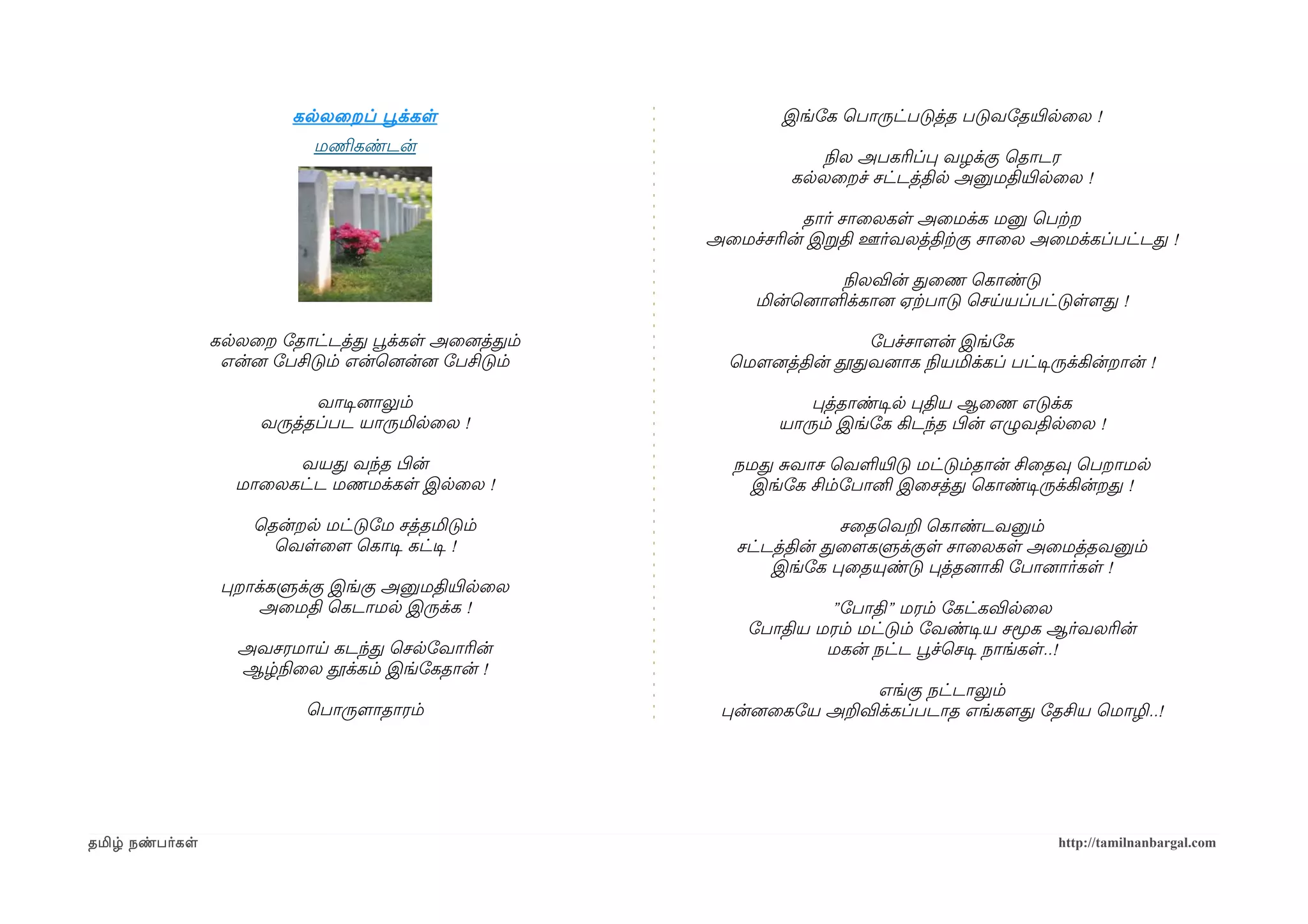 கலலைறப் பூவக்கள                      இங்ோக ெபாருட்படுத்த படுவோதயிரலைல !
                            மணிமகண்டன்
                                                                   நிலல அபகரிப்ப வழக்கு ெதாடர
                                                                கலலைறச் சட்டத்தில அனுமதியிரலைல !

                                                                 தார் சாைலகள அைமக்க மனு ெபற்கற
                                                       அைமச்சரின் இறதி ஊர்வலத்திற்ககு சாைல அைமக்கப்பட்டத !

                                                                     நிலலவின் தைண ெகாண்டு
                                                            மின்ெனைாளக்கானை ஏற்கபாடு ெசயயப்பட்டுளளமத !

                 கலலைற ோதாட்டத்த பூவக்கள அைனைத்தம்                      ோபச்சாளமன் இங்ோக
                  என்னை ோபசிடும் என்ெனைன்னை ோபசிடும்     ெமௌனைத்தின் தூதவனைாக நிலயமிக்கப் பட்டிசருக்கின்றான் !

                            வாடிசனைாலும்                          பத்தாண்டிசல பதிய ஆைண எடுக்க
                      வருத்தப்பட யாருமிலைல !                   யாரும் இங்ோக கிடந்த பிழன் எழுவதிலைல !

                        வயத வந்த பிழன்                   நமத சவாச ெவளயிரடு மட்டும்தான் சிைதவு ெபறாமல
                   மாைலகட்ட மணமக்கள இலைல !                இங்ோக சிம்ோபானி இைசத்த ெகாண்டிசருக்கின்றத !

                     ெதன்றல மட்டுோம சத்தமிடும்                        சைதெவற ெகாண்டவனும்
                       ெவளைளம ெகாடிச கட்டிச !             சட்டத்தின் தைளமகளுக்குள சாைலகள அைமத்தவனும்
                                                              இங்ோக பைதயுண்டு பத்தனைாகி ோபானைார்கள !
                  பறாக்களுக்கு இங்கு அனுமதியிரலைல
                      அைமதி ெகடாமல இருக்க !                        ”ோபாதி” மரம் ோகட்கவிலைல
                                                           ோபாதிய மரம் மட்டும் ோவண்டிசய சமூக ஆர்வலரின்
                    அவசரமாய கடந்த ெசலோவாரின்                       மகன் நட்ட பூவச்ெசடிச நாங்கள..!
                    ஆழ்நிலைல தூக்கம் இங்ோகதான் !
                                                                      எங்கு நட்டாலும்
                           ெபாருளமாதாரம்                பன்னைைகோய அறவிக்கப்படாத எங்களமத ோதசிய ெமாழி..!




தமிழ் நண்பர்கள                                                                                    http://tamilnanbargal.com
 