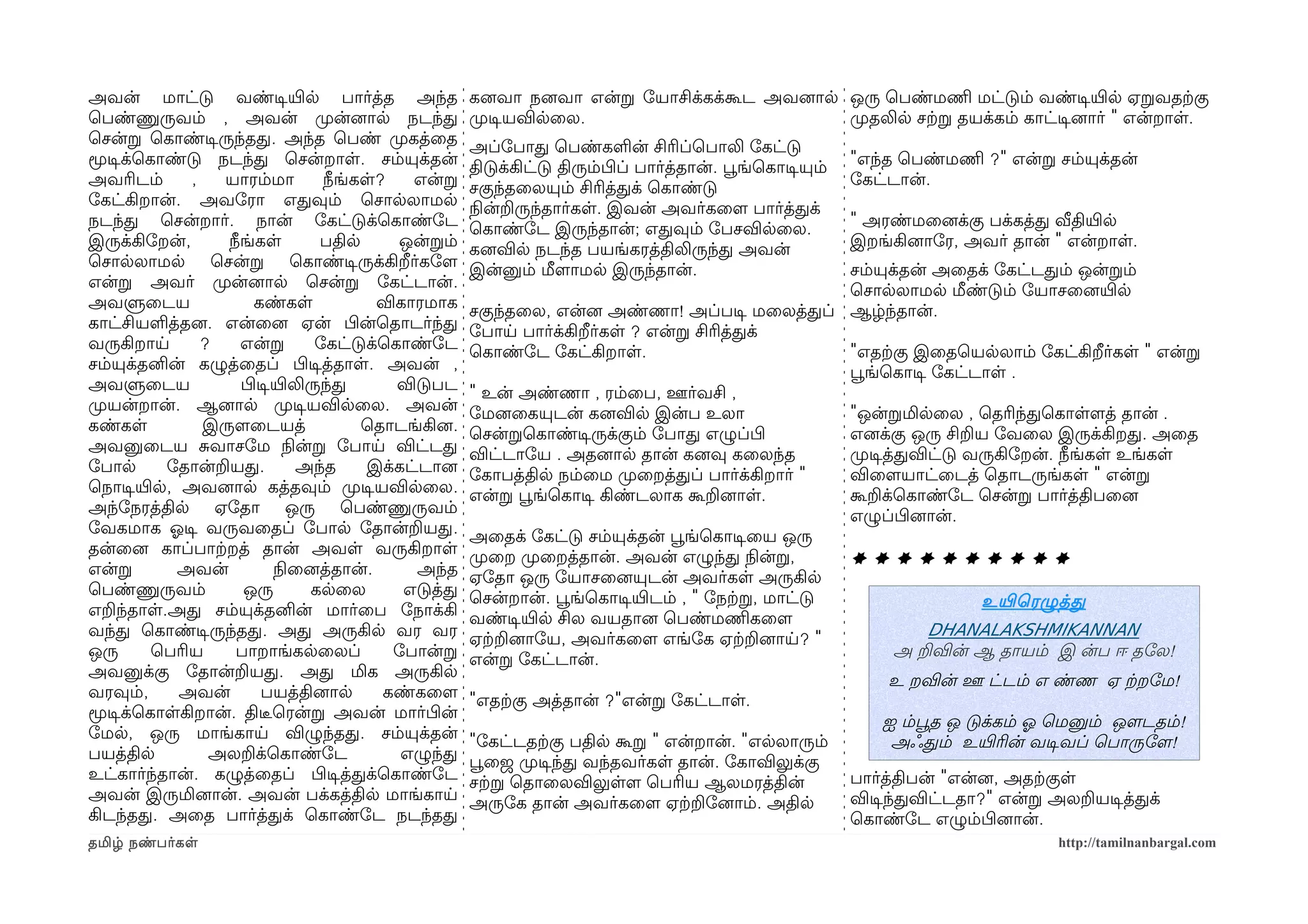 அவன் மாட்டு வண்டிசயிரல பார்த்த அந்த                 கனைவா நனைவா என்ற ோயாசிக்கக்கூட அவனைால ஒரு ெபண்மணிம மட்டும் வண்டிசயிரல ஏறவதற்ககு
ெபண்ணுருவம் , அவன் முறன்னைால நடந்த                  முறடிசயவிலைல.                         முறதலில சற்கற தயக்கம் காட்டிசனைார் " என்றாள.
ெசன்ற ெகாண்டிசருந்தத. அந்த ெபண் முறகத்ைத            அப்ோபாத ெபண்களன் சிரிப்ெபாலி ோகட்டு
மூடிசக்ெகாண்டு நடந்த ெசன்றாள. சம்யுக்தன்            திடுக்கிட்டு திரும்பிழப் பார்த்தான். பூவங்ெகாடிசயும்   "எந்த ெபண்மணிம ?" என்ற சம்யுக்தன்
அவரிடம்      ,   யாரம்மா         நீங்கள?    என்ற    சகுந்தைலயும் சிரித்தக் ெகாண்டு                         ோகட்டான்.
ோகட்கிறான். அவோரா எதவும் ெசாலலாமல                   நிலன்றருந்தார்கள. இவன் அவர்கைளம பார்த்தக்
நடந்த ெசன்றார். நான் ோகட்டுக்ெகாண்ோட                ெகாண்ோட இருந்தான்; எதவும் ோபசவிலைல.                    " அரண்மைனைக்கு பக்கத்த வீதியிரல
இருக்கிோறன்,     நீங்கள         பதில       ஒன்றம்   கனைவில நடந்த பயங்கரத்திலிருந்த அவன்                    இறங்கினைாோர, அவர் தான் " என்றாள.
ெசாலலாமல ெசன்ற ெகாண்டிசருக்கிறீர்கோளம               இன்னும் மீளமாமல இருந்தான்.                     சம்யுக்தன் அைதக் ோகட்டதம் ஒன்றம்
என்ற அவர் முறன்னைால ெசன்ற ோகட்டான்.                                                                ெசாலலாமல மீண்டும் ோயாசைனையிரல
அவளுைடய               கண்கள             விகாரமாக    சகுந்தைல, என்னை அண்ணா! அப்படிச மைலத்தப் ஆழ்ந்தான்.
காட்சியளத்தனை. என்ைனை ஏன் பிழன்ெதாடர்ந்த            ோபாய பார்க்கிறீர்கள ? என்ற சிரித்தக்
வருகிறாய       ?   என்ற        ோகட்டுக்ெகாண்ோட      ெகாண்ோட ோகட்கிறாள.                             "எதற்ககு இைதெயலலாம் ோகட்கிறீர்கள " என்ற
சம்யுக்தனின் கழுத்ைதப் பிழடிசத்தாள. அவன் ,                                                         பூவங்ெகாடிச ோகட்டாள .
அவளுைடய            பிழடிசயிரலிருந்த       விடுபட    " உன் அண்ணா , ரம்ைப, ஊர்வசி ,
முறயன்றான். ஆனைால முறடிசயவிலைல. அவன்                ோமனைைகயுடன் கனைவில இன்ப உலா                    "ஒன்றமிலைல , ெதரிந்தெகாளளமத் தான் .
கண்கள          இருளமைடயத்             ெதாடங்கினை.   ெசன்றெகாண்டிசருக்கும் ோபாத எழுப்பிழ            எனைக்கு ஒரு சிறய ோவைல இருக்கிறத. அைத
அவனுைடய சவாசோம நிலன்ற ோபாய விட்டத                   விட்டாோய . அதனைால தான் கனைவு கைலந்த            முறடிசத்தவிட்டு வருகிோறன். நீங்கள உங்கள
ோபால      ோதான்றயத.          அந்த     இக்கட்டானை    ோகாபத்தில நம்ைம முறைறத்தப் பார்க்கிறார் "      விைளமயாட்ைடத் ெதாடருங்கள " என்ற
ெநாடிசயிரல, அவனைால கத்தவும் முறடிசயவிலைல.           என்ற பூவங்ெகாடிச கிண்டலாக கூறனைாள.             கூறக்ெகாண்ோட ெசன்ற பார்த்திபைனை
அந்ோநரத்தில ஏோதா ஒரு ெபண்ணுருவம்                                                                   எழுப்பிழனைான்.
ோவகமாக ஓலடிச வருவைதப் ோபால ோதான்றயத.                அைதக் ோகட்டு சம்யுக்தன் பூவங்ெகாடிசைய ஒரு
தன்ைனை காப்பாற்கறத் தான் அவள வருகிறாள               முறைற முறைறத்தான். அவன் எழுந்த நிலன்ற,         **********
என்ற       அவன்           நிலைனைத்தான்.     அந்த    ஏோதா ஒரு ோயாசைனையுடன் அவர்கள அருகில
ெபண்ணுருவம்         ஒரு        கலைல        எடுத்த   ெசன்றான். பூவங்ெகாடிசயிரடம் , " ோநற்கற, மாட்டு
எறந்தாள.அத சம்யுக்தனின் மார்ைப ோநாக்கி
                                                                                                                      உயிரெரழுத்த
                                                    வண்டிசயிரல சில வயதானை ெபண்மணிமகைளம
வந்த ெகாண்டிசருந்தத. அத அருகில வர வர                ஏற்கறனைாோய, அவர்கைளம எங்ோக ஏற்கறனைாய? "
                                                                                                                DHANALAKSHMIKANNAN
ஒரு      ெபரிய    பாறாங்கலைலப்            ோபான்ற    என்ற ோகட்டான்.
                                                                                                           அ றவின் ஆ தாயம் இ ன்ப ஈ தோல!
அவனுக்கு ோதான்றயத. அத மிக அருகில
                                                                                                          உ றவின் ஊ ட்டம் எ ண்ண ஏ ற்கறோம!
வரவும்,     அவன்       பயத்தினைால        கண்கைளம    "எதற்ககு அத்தான் ?"என்ற ோகட்டாள.
மூடிசக்ெகாளகிறான். திடீரெரன்ற அவன் மார்பிழன்
                                                                                                         ஐ ம்பூவத ஒ டுக்கம் ஓல ெமனும் ஒளமடதம்!
ோமல, ஒரு மாங்காய விழுந்தத. சம்யுக்தன்               "ோகட்டதற்ககு பதில கூற " என்றான். "எலலாரும்            அஃதம் உயிரரின் வடிசவப் ெபாருோளம!
பயத்தில         அலறக்ெகாண்ோட               எழுந்த   பூவைஜ முறடிசந்த வந்தவர்கள தான். ோகாவிலுக்கு
உட்கார்ந்தான். கழுத்ைதப் பிழடிசத்தக்ெகாண்ோட         சற்கற ெதாைலவிலுளளம ெபரிய ஆலமரத்தின்            பார்த்திபன் "என்னை, அதற்ககுள
அவன் இருமினைான். அவன் பக்கத்தில மாங்காய             அருோக தான் அவர்கைளம ஏற்கறோனைாம். அதில          விடிசந்தவிட்டதா?" என்ற அலறயடிசத்தக்
கிடந்தத. அைத பார்த்தக் ெகாண்ோட நடந்தத                                                              ெகாண்ோட எழும்பிழனைான்.
தமிழ் நண்பர்கள                                                                                                                    http://tamilnanbargal.com
 