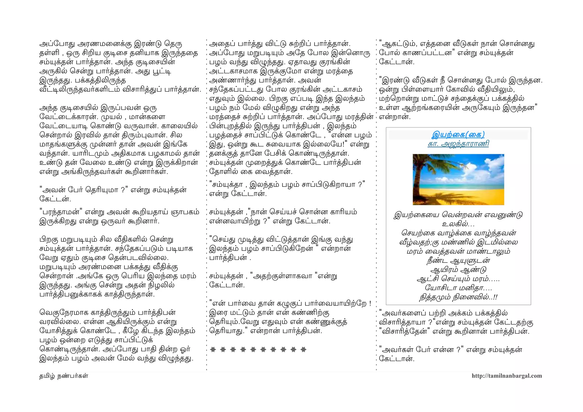 அப்ோபாத அரணமைனைக்கு இரண்டு ெதரு                  அைதப் பார்த்த விட்டு சற்கறப் பார்த்தான்.        "ஆகட்டும், எத்தைனை வீடுகள நான் ெசான்னைத
தளள , ஒரு சிறய குடிசைச தனியாக இருந்தைத           அப்ோபாத மறபடிசயும் அோத ோபால இன்ெனைாரு           ோபால காணப்பட்டனை" என்ற சம்யுக்தன்
சம்யுக்தன் பார்த்தான். அந்த குடிசைசயிரன்         பழம் வந்த விழுந்தத. ஏதாவத குரங்கின்             ோகட்டான்.
அருகில ெசன்ற பார்த்தான். அத பூவட்டிச             அட்டகாசமாக இருக்குோமா என்ற மரத்ைத
இருந்தத. பக்கத்திலிருந்த                         அண்ணார்ந்த பார்த்தான். அவன்                     "இரண்டு வீடுகள நீ ெசான்னைத ோபால இருந்தனை.
வீட்டிசலிருந்தவர்களடம் விசாரித்தப் பார்த்தான்.   சந்ோதகப்பட்டத ோபால குரங்கின் அட்டகாசம்          ஒன்ற பிழளைளமயார் ோகாவில வீதியிரலும்,
                                                 எதவும் இலைல. பிழறகு எப்படிச இந்த இலந்தம்        மற்கெறான்ற மாட்டுச் சந்ைதக்குப் பக்கத்தில
அந்த குடிசைசயிரல இருப்பவன் ஒரு                   பழம் நம் ோமல விழுகிறத என்ற அந்த                 உளளம ஆற்கறங்கைரயிரன் அருோகயும் இருந்தனை"
ோவட்ைடக்காரன். முறயல , மான்கைளம                  மரத்ைதச் சற்கறப் பார்த்தான். அப்ோபாத மரத்தின்   என்றான்.
ோவட்ைடயாடிச ெகாண்டு வருவான். காைலயிரல            பிழன்பறத்தில இருந்த பார்த்திபன் , இலந்தம்
ெசன்றால இரவில தான் திரும்பவான். சில              பழத்ைதச் சாப்பிழட்டுக் ெகாண்ோட , "என்னை பழம்                 இயற்கைக ( ைக )
மாதங்களுக்கு முறன்னைர் தான் அவன் இங்ோக           இத, ஒன்ற கூட சைவயாக இலைலோய!" என்ற                           கா. அஜந்தாராணிம
வந்தான். யாரிடமுறம் அதிகமாக பழகாமல தான்          தனைக்குத் தாோனை ோபசிக் ெகாண்டிசருந்தான்.
உண்டு தன் ோவைல உண்டு என்ற இருக்கிறான்            சம்யுக்தன் முறைறத்தக் ெகாண்ோட பார்த்திபன்
என்ற அங்கிருந்தவர்கள கூறனைார்கள.                 ோதாளல ைக ைவத்தான்.
                                                 "சம்யுக்தா , இலந்தம் பழம் சாப்பிழடுகிறாயா ?"
"அவன் ோபர் ெதரியுமா ?" என்ற சம்யுக்தன்           என்ற ோகட்டான்.
ோகட்டன்.
"பரந்தாமன்" என்ற அவன் கூறயதாய ஞாபகம்             சம்யுக்தன் ,"நான் ெசயயச் ெசான்னை காரியம்           இயற்கைகைய ெவன்றவன் எவனுண்டு
இருக்கிறத என்ற ஒருவர் கூறனைார்.                  என்னைவாயிரற்கற ?" என்ற ோகட்டான்.                                 உலகில…
                                                                                                      ெசயற்கைக வாழ்க்ைக வாழ்ந்தவன்
பிழறகு மறபடிசயும் சில வீதிகளல ெசன்ற              "ெசயத முறடிசத்த விட்டுத்தான் இங்கு வந்த             வீழ்வதற்க;கு மண்ணிமல இடமிலைல
சம்யுக்தன் பார்த்தான். சந்ோதகப்படும் படிசயாக     இலந்தம் பழம் சாப்பிழடுகிோறன் " என்றான்                மரம் ைவத்தவன் மாண்டாலும்
ோவற ஏதம் குடிசைச ெதன்படவிலைல.                    பார்த்திபன் .                                               நீண்ட ஆயுளுடன்
மறபடிசயும் அரண்மைனை பக்கத்த வீதிக்கு                                                                           ஆயிரரம் ஆண்டு
ெசன்றான் .அங்ோக ஒரு ெபரிய இலந்ைத மரம்            சம்யுக்தன் , "அதற்ககுளளமாகவா "என்ற                       ஆட்சி ெசயயும் மரம்…..
இருந்தத. அங்கு ெசன்ற அதன் நிலழலில                ோகட்டான்.                                                  ோயாசிடா மனிதா….
பார்த்திபனுக்காகக் காத்திருந்தான்.                                                                        நிலத்தமுறம் நிலைனைவில..!!
                                                 "என் பார்ைவ தான் கழுகுப் பார்ைவயாயிரற்கோற !
ெவகுோநரமாக காத்திருந்தம் பார்த்திபன்             இைர மட்டும் தான் என் கண்ணிமற்ககு            "அவர்கைளமப் பற்கற அக்கம் பக்கத்தில
வரவிலைல. என்னை ஆகியிரருக்கும் என்ற               ெதரியும்.ோவற எதவும் என் கண்ணுக்குத்         விசாரித்தாயா ?"என்ற சம்யுக்தன் ோகட்டதற்ககு
ோயாசித்தக் ெகாண்ோட , கீழோழ கிடந்த இலந்தம்        ெதரியாத." என்றான் பார்த்திபன்.              "விசாரித்ோதன்" என்ற கூறனைான் பார்த்திபன்.
பழம் ஒன்ைற எடுத்த சாப்பிழட்டுக்
ெகாண்டிசருந்தான். அப்ோபாத பாதி தின்ற ஓலர்        **********                                      "அவர்கள ோபர் என்னை ?" என்ற சம்யுக்தன்
இலந்தம் பழம் அவன் ோமல வந்த விழுந்தத.                                                             ோகட்டான்.

தமிழ் நண்பர்கள                                                                                                          http://tamilnanbargal.com
 