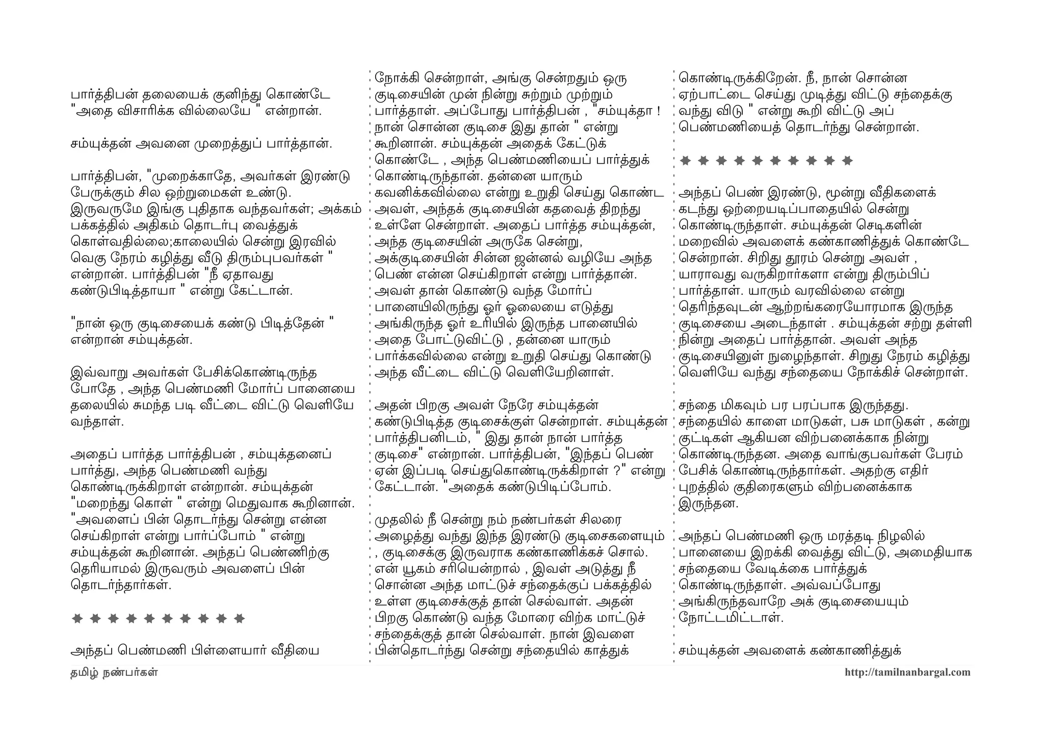 ோநாக்கி ெசன்றாள, அங்கு ெசன்றதம் ஒரு               ெகாண்டிசருக்கிோறன். நீ, நான் ெசான்னை
பார்த்திபன் தைலையக் குனிந்த ெகாண்ோட        குடிசைசயிரன் முறன் நிலன்ற சற்கறம் முறற்கறம்       ஏற்கபாட்ைட ெசயத முறடிசத்த விட்டு சந்ைதக்கு
"அைத விசாரிக்க விலைலோய " என்றான்.          பார்த்தாள. அப்ோபாத பார்த்திபன் , "சம்யுக்தா !     வந்த விடு " என்ற கூற விட்டு அப்
                                           நான் ெசான்னை குடிசைச இத தான் " என்ற               ெபண்மணிமையத் ெதாடர்ந்த ெசன்றான்.
சம்யுக்தன் அவைனை முறைறத்தப் பார்த்தான்.    கூறனைான். சம்யுக்தன் அைதக் ோகட்டுக்
                                           ெகாண்ோட , அந்த ெபண்மணிமையப் பார்த்தக்             **********
பார்த்திபன், "முறைறக்காோத, அவர்கள இரண்டு   ெகாண்டிசருந்தான். தன்ைனை யாரும்
ோபருக்கும் சில ஒற்கறைமகள உண்டு.            கவனிக்கவிலைல என்ற உறதி ெசயத ெகாண்ட                அந்தப் ெபண் இரண்டு, மூன்ற வீதிகைளமக்
இருவருோம இங்கு பதிதாக வந்தவர்கள; அக்கம் அவள, அந்தக் குடிசைசயிரன் கதைவத் திறந்த               கடந்த ஒற்கைறயடிசப்பாைதயிரல ெசன்ற
பக்கத்தில அதிகம் ெதாடர்ப ைவத்தக்           உளோளம ெசன்றாள. அைதப் பார்த்த சம்யுக்தன்,          ெகாண்டிசருந்தாள. சம்யுக்தன் ெசடிசகளன்
ெகாளவதிலைல;காைலயிரல ெசன்ற இரவில            அந்த குடிசைசயிரன் அருோக ெசன்ற,                    மைறவில அவைளமக் கண்காணிமத்தக் ெகாண்ோட
ெவகு ோநரம் கழித்த வீடு திரும்பபவர்கள "     அக்குடிசைசயிரன் சின்னை ஜன்னைல வழிோய அந்த          ெசன்றான். சிறத தூரம் ெசன்ற அவள ,
என்றான். பார்த்திபன் "நீ ஏதாவத             ெபண் என்னை ெசயகிறாள என்ற பார்த்தான்.              யாராவத வருகிறார்களமா என்ற திரும்பிழப்
கண்டுபிழடிசத்தாயா " என்ற ோகட்டான்.         அவள தான் ெகாண்டு வந்த ோமார்ப்                     பார்த்தாள. யாரும் வரவிலைல என்ற
                                           பாைனையிரலிருந்த ஓலர் ஓலைலைய எடுத்த                ெதரிந்தவுடன் ஆற்கறங்கைரோயாரமாக இருந்த
"நான் ஒரு குடிசைசையக் கண்டு பிழடிசத்ோதன் " அங்கிருந்த ஓலர் உரியிரல இருந்த பாைனையிரல          குடிசைசைய அைடந்தாள . சம்யுக்தன் சற்கற தளள
என்றான் சம்யுக்தன்.                        அைத ோபாட்டுவிட்டு , தன்ைனை யாரும்                 நிலன்ற அைதப் பார்த்தான். அவள அந்த
                                           பார்க்கவிலைல என்ற உறதி ெசயத ெகாண்டு               குடிசைசயிரனுள நுழைழந்தாள. சிறத ோநரம் கழித்த
இவ்வவாற அவர்கள ோபசிக்ெகாண்டிசருந்த         அந்த வீட்ைட விட்டு ெவளோயறனைாள.                    ெவளோய வந்த சந்ைதைய ோநாக்கிச் ெசன்றாள.
ோபாோத , அந்த ெபண்மணிம ோமார்ப் பாைனைைய
தைலயிரல சமந்த படிச வீட்ைட விட்டு ெவளோய அதன் பிழறகு அவள ோநோர சம்யுக்தன்                       சந்ைத மிகவும் பர பரப்பாக இருந்தத.
வந்தாள.                                    கண்டுபிழடிசத்த குடிசைசக்குள ெசன்றாள. சம்யுக்தன்   சந்ைதயிரல காைளம மாடுகள, பச மாடுகள , கன்ற
                                           பார்த்திபனிடம், " இத தான் நான் பார்த்த            குட்டிசகள ஆகியனை விற்கபைனைக்காக நிலன்ற
அைதப் பார்த்த பார்த்திபன் , சம்யுக்தைனைப்  குடிசைச" என்றான். பார்த்திபன், "இந்தப் ெபண்       ெகாண்டிசருந்தனை. அைத வாங்குபவர்கள ோபரம்
பார்த்த, அந்த ெபண்மணிம வந்த                ஏன் இப்படிச ெசயதெகாண்டிசருக்கிறாள ?" என்ற         ோபசிக் ெகாண்டிசருந்தார்கள. அதற்ககு எதிர்
ெகாண்டிசருக்கிறாள என்றான். சம்யுக்தன்      ோகட்டான். "அைதக் கண்டுபிழடிசப்ோபாம்.              பறத்தில குதிைரகளும் விற்கபைனைக்காக
"மைறந்த ெகாள " என்ற ெமதவாக கூறனைான்.                                                         இருந்தனை.
"அவைளமப் பிழன் ெதாடர்ந்த ெசன்ற என்னை       முறதலில நீ ெசன்ற நம் நண்பர்கள சிலைர
ெசயகிறாள என்ற பார்ப்ோபாம் " என்ற           அைழத்த வந்த இந்த இரண்டு குடிசைசகைளமயும்           அந்தப் ெபண்மணிம ஒரு மரத்தடிச நிலழலில
சம்யுக்தன் கூறனைான். அந்தப் ெபண்ணிமற்ககு   , குடிசைசக்கு இருவராக கண்காணிமக்கச் ெசால.         பாைனைைய இறக்கி ைவத்த விட்டு, அைமதியாக
ெதரியாமல இருவரும் அவைளமப் பிழன்            என் யூகம் சரிெயன்றால , இவள அடுத்த நீ              சந்ைதைய ோவடிசக்ைக பார்த்தக்
ெதாடர்ந்தார்கள.                            ெசான்னை அந்த மாட்டுச் சந்ைதக்குப் பக்கத்தில       ெகாண்டிசருந்தாள. அவ்வவப்ோபாத
                                           உளளம குடிசைசக்குத் தான் ெசலவாள. அதன்              அங்கிருந்தவாோற அக் குடிசைசையயும்
**********                                 பிழறகு ெகாண்டு வந்த ோமாைர விற்கக மாட்டுச்         ோநாட்டமிட்டாள.
                                           சந்ைதக்குத் தான் ெசலவாள. நான் இவைளம
அந்தப் ெபண்மணிம பிழளைளமயார் வீதிைய         பிழன்ெதாடர்ந்த ெசன்ற சந்ைதயிரல காத்தக்            சம்யுக்தன் அவைளமக் கண்காணிமத்தக்
தமிழ் நண்பர்கள                                                                                                        http://tamilnanbargal.com
 