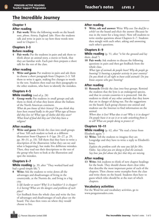 PENGUIN ACTIVE READING
Teacher Support Programme                                          Teacher’s notes                     LEVEL 3


The Incredible Journey
Chapter 1                                                          After reading
After reading                                                      9	 Write, ask and answer: Write Why was Tao deaf for a
3	 Pair work: Write the following words on the board:                 while? on the board and elicit the answer (Because he
   note, phone, history, England, lake. Have the students             was in the water for a long time). Now tell students to
   talk and write in pairs to say how these words were                write similar questions about Chapters 6 –7. Students
   used in Chapter 1.                                                 then mingle with each other, asking and answering
                                                                      each other’s questions.
Chapters 2–3
Before reading                                                     Chapters 8–9
4	 Pair work: Put the students in pairs and ask them to            While reading (p. 51, after “it hit the ground and lay
   think about an animal story, a movie or book, that              there, dead.”)
   they are familiar with. Each pair then prepares a short         10	 Pair work: Ask students to discuss the following
   talk for the rest of the class.                                     questions in pairs and then get feedback from the
                                                                       whole class.
After reading                                                      	 What type of animals do people hunt? Why do people go
5	 Write and guess: Put students in pairs and ask them                 hunting? Is hunting a popular activity in your country?
   to choose a short paragraph from Chapters 2–3. Tell                 Do you think it’s all right to hunt wild animals? Do you
   them to write it again, making five changes to words                know anyone who goes hunting?
   in the text. Students then read out their paragraphs to
   the other students, who have to identify the mistakes.          After reading
                                                                   11	 Research: Divide the class into four groups. Remind
Chapters 4 –5                                                          the students that the lynx is an endangered species,
While reading (end of p. 28)                                           and that in certain countries it is protected. Ask the
6	 Group work: Put students in small groups and ask                    students to think of any other animals that they know
   them to think of what they know about the Indians                   that are in danger of dying out. Put the suggestions
   of the North American continent.                                    on the board. Each group chooses one animal and
	 What do you know of their history? Do you think they                 students use the Internet to find information on the
   have been treated badly in the past? What type of houses            animal.
   did they live in? What type of clothes did they wear?           	 Where does it live? What does it eat? Why is it in danger?
   What kind of food did they eat? Did they have a                     Do people hunt it to eat it or to take something from it
   religion?                                                           to sell? What are people doing to protect it?

After reading                                                      Chapters 10–11
7	 Write and guess: Divide the class into small groups             While reading (p. 62, after “He read a letter from
   of four. Tell each student to look at a different               Elizabeth again.”)
   illustration from Chapters 4–5 (pp. 26–27, p. 29,               12	 Write: Tell the students to imagine they are
   pp. 30–31, p. 33). Tell them that they have to write a              Longridge and they have to write a reply to Elizabeth’s
   description of the illustration (what they can see and              letter.
   what is happening), but make five deliberate mistakes.          	 Explain the problem with the note you left for Mrs.
   Then, they read out their descriptions to the rest of               Oakes. Say what you are doing to find the animals.
   the group who have to look at the illustration and                  Say how you feel about the fact that they are missing.
   spot the mistakes.
                                                                   After reading
Chapters 6 –7                                                      13	 Write: Ask students to think of new chapter headings
While reading (p. 39, after “They worked hard and                      for the book. They should choose short clear titles
had a good simple life.”)                                              that describe the most important point of each of the
8	 Write: Ask the students to write down all the                       chapters. Then choose some examples from the class
   advantages and disadvantages of living in the                       and write them on the board. Students then have to
   countryside, as the Nurmis do, and living in a big                  guess which titles should be at the start of which
   city.                                                               chapters.
	 Is life harder or easier? Why? Is it healthier? Is it cheaper?
   Is it boring? What are the dangers and problems of each         Vocabulary activities
   place?                                                          For the Word list and vocabulary activities, go to
	 Get feedback from the whole class and write the lists            www.penguinreaders.com.
   of advantages and disadvantages of each place on the
   board. The class then votes on where they would
   choose to live.


      c Pearson Education Limited 2008                                                 The Incredible Journey - Teacher’s notes  of 3
 