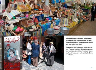 Bestens sortierte Geschäfte bieten Haus-
rat, Geschirr und Küchentextilien an. Von
Oliven über jede Art von eingelegten Gemü-
sen, hier ﬁndet man alles.
Viele Kaﬀee- und Teestuben bieten sich an
eine Pause zu machen. Nicht zu vergessen
sind auch die zahlreichen “mobilen” Teever-
käufer, die besonders schmackhafte Geträn-
ke anbieten.
12
 