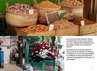 Hat man sich zwischen Mandeln, Nüssen,
Trockenfrüchten und dem bunten Treiben
bis in den nördlichen Teil der Medina durch-
geschlagen, erreicht man den Souk der
Chechia.
Diese typische orientalische Kopfbede-
ckung, auch als Fez bekannt, hat andalusi-
sche Wurzeln und wird heute ausschließlich
in der Medina von Tunis nach alter Hand-
werkskunst hergestellt. Ein „must-have“ für
Souvenirjäger.
13
 
