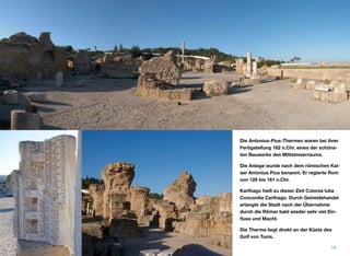 Die Antonius-Pius-Thermen waren bei ihrer
Fertigstellung 162 n.Chr. eines der schöns-
ten Bauwerke des Mittelmeerraums.
Die Anlage wurde nach dem römischen Kai-
ser Antonius Pius benannt. Er regierte Rom
von 128 bis 161 n.Chr.
Karthago hieß zu dieser Zeit Colonia Iulia
Concordia Carthago. Durch Getreidehandel
erlangte die Stadt nach der Übernahme
durch die Römer bald wieder sehr viel Ein-
ﬂuss und Macht.
Die Therme liegt direkt an der Küste des
Golf von Tunis.
16
 