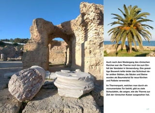 Auch nach dem Niedergang des römischen
Reiches war die Therme noch bis zum Ein-
fall der Vandalen in Verwendung. Das gewal-
tige Bauwerk teilte leider das Schicksal vie-
ler antiker Stätten, die Säulen und Steine
wurden als Baumaterial für neue Kirchen
und Paläste verwendet.
Im Thermenpark, welchen man durch ein
monumentales Tor betritt, gibt es viele
Schautafeln, die zeigen, wie die Therme zur
Zeit der römischen Kaiser ausgesehen hat.
17
 