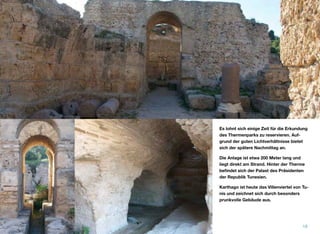 Es lohnt sich einige Zeit für die Erkundung
des Thermenparks zu reservieren. Auf-
grund der guten Lichtverhältnisse bietet
sich der spätere Nachmittag an.
Die Anlage ist etwa 200 Meter lang und
liegt direkt am Strand. Hinter der Therme
beﬁndet sich der Palast des Präsidenten
der Republik Tunesien.
Karthago ist heute das Villenviertel von Tu-
nis und zeichnet sich durch besonders
prunkvolle Gebäude aus.
18
 