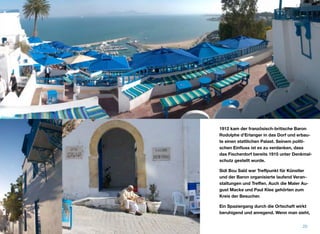 1912 kam der französisch-britische Baron
Rodolphe d’Erlanger in das Dorf und erbau-
te einen stattlichen Palast. Seinem politi-
schen Einﬂuss ist es zu verdanken, dass
das Fischerdorf bereits 1915 unter Denkmal-
schutz gestellt wurde.
Sidi Bou Saïd war Treﬀpunkt für Künstler
und der Baron organisierte laufend Veran-
staltungen und Treﬀen. Auch die Maler Au-
gust Macke und Paul Klee gehörten zum
Kreis der Besucher.
Ein Spaziergang durch die Ortschaft wirkt
beruhigend und anregend. Wenn man sieht,
20
 