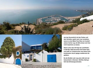 wie das Sonnenlicht mit den Farben und
dem Schatten spielt, kann man verstehen,
warum es den Maler Paul Klee von hundert
Jahren hierher zog. Es fällt schwer sich hier
nicht inspirieren zu lassen.
Gleich unter dem Ort liegt der Jachthafen.
In Sidi Bou Saïd herrschen die Farben blau
und weiß vor. Unterbrochen wird diese Farb-
kombination durch üppige mediterrane Ve-
getation.
Da die Straßen sehr eng sind, hält sich der
Autoverkehr in Grenzen. Sidi Bou Saïd ge-
hört den Erholungsuchenden.
21
 