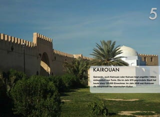 Qairawān, auch Kairouan oder Kairuan liegt ungefähr 150km
südwestlich von Tunis. Die im Jahr 670 gegründete Stadt hat
heute etwa 120.000 Einwohner. Im Jahr 2009 war Kairouan
die Hauptstadt der islamischen Kultur.
KAIROUAN
5
 