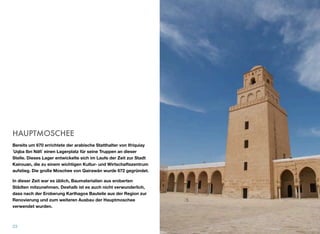 HAUPTMOSCHEE
Bereits um 670 errichtete der arabische Statthalter von Ifriquiay
ʿUqba Ibn Nāﬁʿ einen Lagerplatz für seine Truppen an dieser
Stelle. Dieses Lager entwickelte sich im Laufe der Zeit zur Stadt
Kairouan, die zu einem wichtigen Kultur- und Wirtschaftszentrum
aufstieg. Die große Moschee von Qairawān wurde 672 gegründet.
In dieser Zeit war es üblich, Baumaterialien aus eroberten
Städten mitzunehmen. Deshalb ist es auch nicht verwunderlich,
dass nach der Eroberung Karthagos Bauteile aus der Region zur
Renovierung und zum weiteren Ausbau der Hauptmoschee
verwendet wurden.
23
 