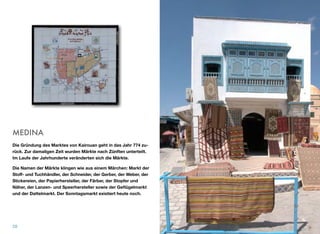 MEDINA
Die Gründung des Marktes von Kairouan geht in das Jahr 774 zu-
rück. Zur damaligen Zeit wurden Märkte nach Zünften unterteilt.
Im Laufe der Jahrhunderte veränderten sich die Märkte.
Die Namen der Märkte klingen wie aus einem Märchen: Markt der
Stoﬀ- und Tuchhändler, der Schneider, der Gerber, der Weber, der
Stickereien, der Papierhersteller, der Färber, der Stopfer und
Näher, der Lanzen- und Speerhersteller sowie der Geﬂügelmarkt
und der Dattelmarkt. Der Sonntagsmarkt existiert heute noch.
28
 