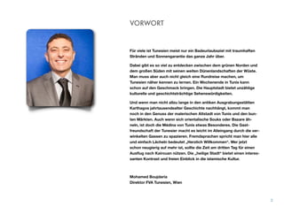 Für viele ist Tunesien meist nur ein Badeurlaubsziel mit traumhaften
Stränden und Sonnengarantie das ganze Jahr über.
Dabei gibt es so viel zu entdecken zwischen dem grünen Norden und
dem großen Süden mit seinen weiten Dünenlandschaften der Wüste.
Man muss aber auch nicht gleich eine Rundreise machen, um
Tunesien näher kennen zu lernen. Ein Wochenende in Tunis kann
schon auf den Geschmack bringen. Die Hauptstadt bietet unzählige
kulturelle und geschichtsträchtige Sehenswürdigkeiten.
Und wenn man nicht allzu lange in den antiken Ausgrabungsstätten
Karthagos jahrtausendealter Geschichte nachhängt, kommt man
noch in den Genuss der malerischen Altstadt von Tunis und den bun-
ten Märkten. Auch wenn sich orientalische Souks oder Bazare äh-
neln, ist doch die Médina von Tunis etwas Besonderes. Die Gast-
freundschaft der Tunesier macht es leicht im Alleingang durch die ver-
winkelten Gassen zu spazieren. Fremdsprachen spricht man hier alle
und einfach Lächeln bedeutet „Herzlich Willkommen“. Wer jetzt
schon neugierig auf mehr ist, sollte die Zeit am dritten Tag für einen
Ausﬂug nach Kairouan nützen. Die „heilige Stadt“ bietet einen interes-
santen Kontrast und freien Einblick in die islamische Kultur.
Mohamed Boujdaria 
Direktor FVA Tunesien, Wien
VORWORT
2
 