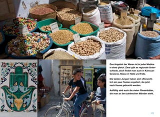 Das Angebot der Waren ist in jeder Medina
in etwa gleich. Zwar gibt es regionale Unter-
schiede, doch ﬁndet man auch in Kairouan
Gewürze, Nüsse in Hülle und Fülle.
Die beiden Jungen haben sich oﬀensicht-
lich ein paar Tauben ergattert, die jetzt
nach Hause gebracht werden.
Auﬀällig sind auch die vielen Fliesenbilder,
die man an den zahlreichen Wänden sieht.
29
 