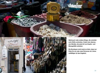 Weihrauch oder andere Dinge, die orientali-
sche Düfte verbreiten, ﬁndet man ebenso,
wie Händler, die jede Art von Kupfer- und
Messgefäße anbieten.
Die Boutiquen sind meist so klein, dass nur
Platz für ein oder zwei Personen ist. Umso
vielfältiger ist das Angebot.
30
 