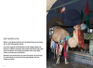 BIR BARROUTA
Mitten in der Medina beﬁndet sich der älteste Brunnen der Stadt,
der im Jahr 796 gegraben wurde.
Laut einer Legende ist Bir Barrouta mit der heiligen Quelle von
Zemzem in Mekka verbunden. Eine andere Geschichte sagt, dass
jeder, der Wasser von der Barrouta Quelle trinkt, eines Tages
wieder nach Kairouan zurückkehrt.
Betrieben wird der Brunnen von einem Dromedar. Da die Pumpe
im ersten Stock ist, kommt das Tier jeden Morgen über die
Treppe zur Arbeit.
31
 