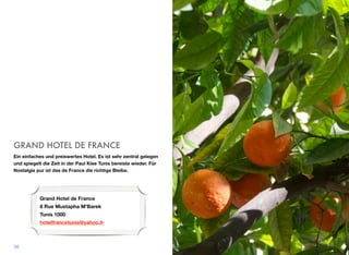 GRAND HOTEL DE FRANCE
Ein einfaches und preiswertes Hotel. Es ist sehr zentral gelegen
und spiegelt die Zeit in der Paul Klee Tunis bereiste wieder. Für
Nostalgie pur ist das de France die richtige Bleibe.
38
Grand Hotel de France 
8 Rue Mustapha M'Barek 
Tunis 1000
hotelfrancetunis@yahoo.fr
 