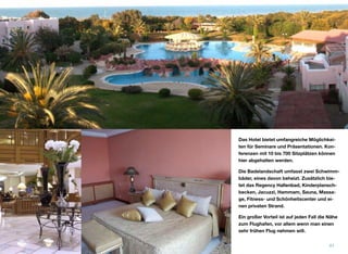 Das Hotel bietet umfangreiche Möglichkei-
ten für Seminare und Präsentationen. Kon-
ferenzen mit 10 bis 700 Sitzplätzen können
hier abgehalten werden.
Die Badelandschaft umfasst zwei Schwimm-
bäder, eines davon beheizt. Zusätzlich bie-
tet das Regency Hallenbad, Kinderplansch-
becken, Jacuzzi, Hammam, Sauna, Massa-
ge, Fitness- und Schönheitscenter und ei-
nen privaten Strand.
Ein großer Vorteil ist auf jeden Fall die Nähe
zum Flughafen, vor allem wenn man einen
sehr frühen Flug nehmen will.
41
 