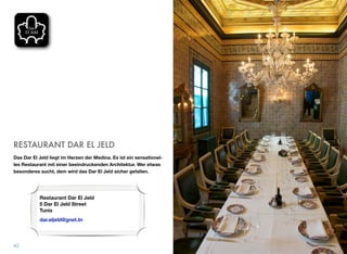 RESTAURANT DAR EL JELD
Das Dar El Jeld liegt im Herzen der Medina. Es ist ein sensationel-
les Restaurant mit einer beeindruckenden Architektur. Wer etwas
besonderes sucht, dem wird das Dar El Jeld sicher gefallen.
42
Restaurant Dar El Jeld
5 Dar El Jeld Street
Tunis
dar.eljeld@gnet.tn
 