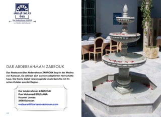 DAR ABDERRAHMAN ZARROUK
Das Restaurant Dar Abderrahman ZARROUK liegt in der Medina
von Kairouan. Es beﬁndet sich in einem adaptierten Herrschafts-
haus. Die Küche bietet hervorragende lokale Gerichte mit fri-
schen Zutaten aus der Region.
44
Dar Abderrahman ZARROUK
Rue Mohamed BOUHAHA-
Houmet Jemaa
3100 Kairouan
restaurant@darzarroukairouan.com
 