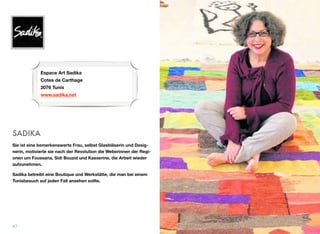 SADIKA
Sie ist eine bemerkenswerte Frau, selbst Glasbläserin und Desig-
nerin, motivierte sie nach der Revolution die Weberinnen der Regi-
onen um Foussana, Sidi Bouzid und Kasserine, die Arbeit wieder
aufzunehmen.
Sadika betreibt eine Boutique und Werkstätte, die man bei einem
Tunisbesuch auf jeden Fall ansehen sollte.
47
Espace Art Sadika 
Cotes de Carthage 
2076 Tunis
www.sadika.net
 