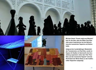 Mit dem Verein “Frauen zeigt eure Muskeln”
kam ihr die Idee, dass der Maler Paul Klee
viele seiner Inspirationen bei der Betrach-
tung der tunesischen Teppiche und Kelims
hatte.
Aufgrund der hundertjährigen Wiederkehr
der Tunesienreise von Paul Klee, wurde im
Espace Art Sadika im Gammarth eine Aus-
stellung organisiert. Unter dem Titel “Paul
Klee und der tunesische Teppich” wird die
Ähnlichkeit der Werke Klees zu den traditio-
nellen Teppichen aufgezeigt.
48
 