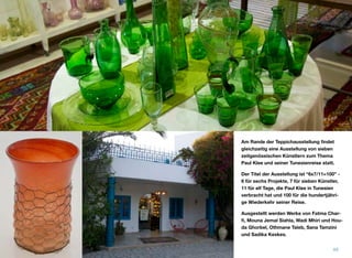 Am Rande der Teppichausstellung ﬁndet
gleichzeitig eine Ausstellung von sieben
zeitgenössischen Künstlern zum Thema
Paul Klee und seiner Tunesienreise statt.
Der Titel der Ausstellung ist “6x7/11=100” -
6 für sechs Projekte, 7 für sieben Künstler,
11 für elf Tage, die Paul Klee in Tunesien
verbracht hat und 100 für die hundertjähri-
ge Wiederkehr seiner Reise.
Ausgestellt werden Werke von Fatma Char-
ﬁ, Mouna Jemal Siahla, Wadi Mhiri und Hou-
da Ghorbel, Othmane Taleb, Sana Tamzini
und Sadika Keskes.
49
 