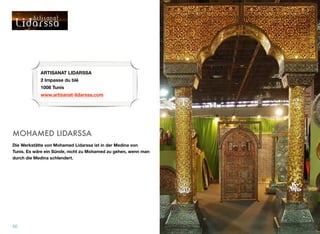 MOHAMED LIDARSSA
Die Werkstätte von Mohamed Lidarssa ist in der Medina von
Tunis. Es wäre ein Sünde, nicht zu Mohamed zu gehen, wenn man
durch die Medina schlendert.
50
ARTISANAT LIDARSSA 
2 Impasse du blé  
1008 Tunis
www.artisanat-lidarssa.com
 