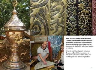 Wenn Sie Glück haben, deutet Mohamed
Lidarssa Ihre Gedanken. Es geht hier nicht
um Verkauf, sondern um Kommunikation.
Besucher sind oft erstaunt, dass man bei
Mohamed nie das Gefühl hat, etwas kaufen
zu müssen.
Er berät, erzählt und spricht mit seinen
Besuchern. Damit ist eines sicher: der
Aufenthalt in der kleinen Werkstätte wird
noch lange in Ihrer Erinnerung bleiben.
51
 
