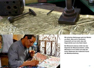 Mit einfachen Werkzeugen geht der Meister
ans Werk. Alles wird in Handarbeit
hergestellt und man sieht, dass alle
Gegenstände auch eine Seele haben.
Bei Mohamed Lidarssa erlebt man das
Gegenteil der Massenproduktion. Jedes
Werkstück ist ein Unikat und zeigt den
hohen Stellenwert der arabischen Kunst
der Metallverarbeitung.
52
 