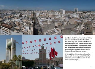 Vom Dach des El Hana International Hotels,
hat man einen fantastischen Rundblick.
Das Hotel liegt sehr zentral, Ecke Avenue
Habib Bourguiba und Avenue de Paris. Von
der Dachterrasse aus kann man die Stadt
aus der Vogelperspektive betrachten und
sich mit einem Drink stärken um dann ﬁt
für einen Einkaufsbummel zu sein.
In Tunis gibt es viele beeindruckende Ge-
bäude, teilweise mit geschichtlichen Wur-
zeln, oder ganz neue Strukturen, die das
neue Tunesien zeigen.
5
 