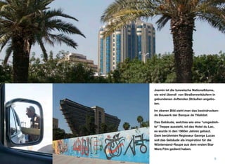 Jasmin ist die tunesische Nationalblume,
sie wird überall von Straßenverkäufern in
gebundenen duftenden Sträußen angebo-
ten.
Im oberen Bild sieht man das beeindrucken-
de Bauwerk der Banque de l'Habitat.
Das Gebäude, welches wie eine “umgedreh-
te” Treppe aussieht, ist das Hotel du Lac,
es wurde in den 1960er Jahren gebaut.
Dem berühmten Regisseur George Lucas
soll das Gebäude als Inspiration für die
Wüstensand-Raupe aus dem ersten Star
Wars Film gedient haben.
6
 