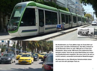 Die Straßenbahn von Tunis (Métro léger de Tunis) fährt auf
sechs Linien und hält an 66 Stationen. Das Netz umfasst et-
wa 45 Kilometer. Schon im Jahr 1885 gab es in Tunis eine
Pferdebahn, diese wurde 1900 durch eine elektrische Stra-
ßenbahn ersetzt. Tunis hat als erste Stadt Afrikas ein moder-
nes Straßenbahnnetz eingeführt. Die neue Linie 6, die seit Ju-
ni 2012 verkehrt, verwendet hochmoderne Niederﬂurwagen.
Als Alternative zu den öﬀentlichen Verkehrsmitteln bieten
sich auch die sehr günstigen Taxis an.
7
 