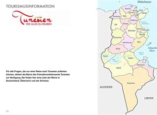 TOURISMUSINFORMATION
Für alle Fragen, die vor einer Reise nach Tunesien auftreten
können, stehen die Büros des Fremdenverkehrsamts Tunesien
zur Verfügung. Sie ﬁnden hier eine Liste der Büros in
Deutschland, Österreich und der Schweiz.
58
 