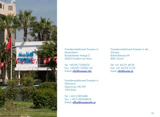 Fremdenverkehrsamt Tunesien in
Deutschland
Bockenheimer Anlage 2
60322 Frankfurt am Main
Tel: +49/69/ 133835-0
Fax: +49/69/ 133835 -22
E-Mail: info@tunesien.info
Fremdenverkehrsamt Tunesien in
Österreich
Opernring 1/R/109
1010 Wien
Tel: + 43/1/5853480 
Fax: + 43/1/585348018
E-Mail: office@tunesieninfo.at
Fremdenverkehrsamt Tunesien in der
Schweiz
Bahnhofstrasse 69 
8001 Zürich 
Tel: +41 44 211 48 30 
Fax: +41 44 212 13 53
Email: info@tunisie.ch
59
 