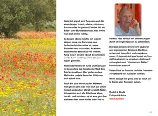 Natürlich eignet sich Tunesien auch für
einen langen Urlaub, alleine, mit einem
Partner oder der ganzen Familie. Ob als
Bade- oder Rundreiseurlaub, hier erholt
man sich immer richtig.
In diesem eBook möchte ich jedoch
zeigen, dass eine Kurzreise eine
fantastische Alternative ist, seine
Batterien neu aufzuladen. An einem
Wochenende kann man viel erleben.
Alles was in diesem eBook beschrieben
wurde kann man bequem in ein paar
Tagen genießen.
Neben der Medina in Tunis und Kairouan
ist besonders das Künstlerdorf Sidi Bou
Saïd zu erwähnen. Hier gelten andere
Maßstäbe und als Besucher fühlt man
sich sofort wohl.
Noch ein paar Worte zu den Märkten:
hier gibt es alles was man sich auf einem
typisch arabischen Markt vorstellt. Natür-
lich werden auch alle Klischees abge-
deckt - und trotzdem: es ist was ganz be-
sonderes hier einen Kaﬀee oder Tee zu
trinken, oder einfach mit oﬀenen Augen
durch die engen Gassen zu schlendern.
Die Stadt erweckt einen sehr sauberen
und organisierten Eindruck. Die Men-
schen sind freundlich und zuvorkom-
mend. Es ist natürlich von Vorteil als Tou-
rist französisch zu sprechen, doch auch
mit englisch und “Händen und Füßen”
kommt man zurecht.
Vielen Dank an Tunisair und das Fremden-
verkehrsamt von Tunesien in Wien.
Wenn es nach mir geht, wird es noch vie-
le Bände über Tunesien geben.
Rudolf J. Strutz 
Fotograf & Autor
61
www.auvi.me
 