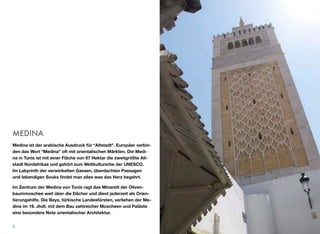 MEDINA
Medina ist der arabische Ausdruck für “Altstadt”. Europäer verbin-
den das Wort “Medina” oft mit orientalischen Märkten. Die Medi-
na in Tunis ist mit einer Fläche von 87 Hektar die zweitgrößte Alt-
stadt Nordafrikas und gehört zum Weltkulturerbe der UNESCO.
Im Labyrinth der verwinkelten Gassen, überdachten Passagen
und lebendigen Souks ﬁndet man alles was das Herz begehrt.
Im Zentrum der Medina von Tunis ragt das Minarett der Oliven-
baummoschee weit über die Dächer und dient jederzeit als Orien-
tierungshilfe. Die Beys, türkische Landesfürsten, verliehen der Me-
dina im 19. Jhdt. mit dem Bau zahlreicher Moscheen und Paläste
eine besondere Note orientalischer Architektur.
8
 