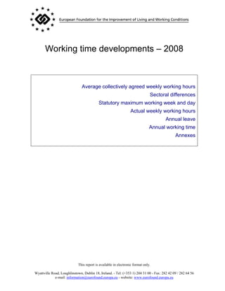 Working time developments – 2008



                               Average collectively agreed weekly working hours
                                                                               Sectoral differences
                                           Statutory maximum working week and day
                                                                 Actual weekly working hours
                                                                                       Annual leave
                                                                               Annual working time
                                                                                             Annexes




                             This report is available in electronic format only.

Wyattville Road, Loughlinstown, Dublin 18, Ireland. - Tel: (+353 1) 204 31 00 - Fax: 282 42 09 / 282 64 56
             e-mail: information@eurofound.europa.eu - website: www.eurofound.europa.eu
 