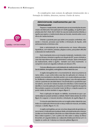 104
Fundamentos de Enfermagem
As complicações mais comuns da aplicação intramuscular são a
formação de nódulos, abscessos, necrose e lesões de nervo.
Administrando medicamentos por via
intramuscular
Prepararomedicamento,atentandoparaasrecomendaçõesdapres-
crição e do fabricante. Para aplicação em adultoeutrófico, as agulhas apro-
priadas são 25x7, 25x8, 30x7 e 30x8. No caso de medicamentos irritantes, a
agulha que aspirou o medicamento deve ser trocada, visando evitar a ocor-
rência de lesões teciduais.
Orientar o paciente para que adote uma posição confortável, rela-
xando o músculo, processo que facilita a introdução do líquido, evita
extravasamento e minimiza a dor.
Evite a administração de medicamentos em áreas inflamadas,
hipotróficas, com nódulos, paresias, plegias e outros, pois podem dificultar
a absorção do medicamento.
Num movimento único e com impulso moderado, mantendo o mús-
culo com firmeza, introduzir a agulha num ângulo de 90º, puxar o êmbolo e,
caso não haja retorno de sangue administrar a solução. Após a introdução
do medicamento, retirar a agulha - também num único movimento - e
comprimir o local com algodão molhado com álcool a 70%.
Oslocaisutilizadosparaaadministraçãodemedicamentossãoasregi-
õesdodeltóide,dorsoglútea,ventroglúteaeantero-lateraldacoxa.
A região dorsoglútea tem o inconveniente de situar-se próxima ao
nervo ciático, o que contra-indica esse tipo de aplicação em crianças. A
posição recomendada é o decúbito ventral, com os pés voltados para den-
tro, facilitando o relaxamento dos músculos glúteos; caso não seja possível,
colocar o paciente em decúbito lateral. O local indicado é o quadrante supe-
rior externo, cerca de 5cm abaixo do ápice da crista ilíaca. Outra maneira de
identificar o local de aplicação é traçando uma linha imaginária da espinha
ilíaca póstero-superior ao trocanter maior do fêmur; a injeção superior ao
ponto médio da linha também é segura (figura 1) .
Para a aplicação de injeção no deltóide, recomenda-se que o pa-
cienteestejaemposiçãosentadaoudeitada.Medir4dedosabaixodoombro
(figura 2) e segurar o músculo durante a introdução da agulha (figura 3) .
O músculo vasto lateral encontra-se na região antero-lateral da coxa.
Indica-se a aplicação intramuscular no terço médio do músculo, em bebês,
crianças e adultos (figura 4 e 5).
A região ventroglútea, por ser uma área desprovida de grandes va-
sos e nervos, é indicada para qualquer idade, principalmente para crianças.
Localiza-seolocaldainjeçãocolocando-seodedoindicadorsobreaespinha
ilíaca antero-superior e, com a palma da mão sobre a cabeça do fêmur
(trocanter), em seguida desliza-se o adjacente (médio) para formar um V. A
injeção no centro do V alcança os músculos glúteos (figura 6).
Eutrófico - com boa nutrição.
 