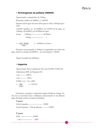 113
P EAROF
• Permanganato de potássio (KMNO4)
Apresentação: comprimidos de 100mg
Prescrição médica de KMNO4
a 1:40.000
Quantos ml de água são necessários para se obter a diluição pres-
crita?
1:40.000 significa: 1g de KMNO4
em 40.000 ml de água, ou
1.000mg de KMNO4
em 40.000ml de água.
Assim: 1.000mg —————— 40.000ml
100mg —————— x
x = 100 . 40.000 x = 4.000ml ou 4 litros
1000
Portanto, acrescentando-se 100mg (1 comprimido) em 4 litros de
água, obtém-se solução de KMNO4
na concentração 1: 40.000.
Alguns exemplos de rediluição:
• Heparina
Apresentação: frasco-ampola de 5ml com 25.000U (5.000/ml)
Administrar 200U de Heparina EV.
1 ml ——— 5000 U
x ml ——— 200 U
(5.000) x (x) = (1) x (200)
x = 200 x = 0,04 ml
5.000
Entretanto, na prática é impossível aspirar 0,04ml na seringa. As-
sim, faz-se necessário fazer a rediluição, acrescentando-se um diluente
(água destilada estéril ou solução fisiológica).
1º passo:
1ml de heparina ——————— 5.000U
1ml de heparina + 9ml de diluente ——— 5.000U
2º passo:
10ml —————— 5.000U
x ml —————— 200U
 