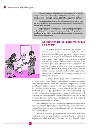 118
Fundamentos de Enfermagem
Ao aplicar calor e frio seco, observar o prazo máximo de 30 minutos;
na aplicação de calor e frio úmidos, de 15 a 20 minutos – tempos que não
comprometem a circulação e integridade cutânea e garantem a eficácia.
Para se evitar o esfriamento rápido da compressa, sugere-se colo-
car sobre a mesma uma toalha ou plástico, que retardam a dissipação do
calor no meio ambiente.
A aplicação deve ser feita sobre a área prescrita e pelo tempo indi-
cado, observando os sinais e sintomas apresentados pelo paciente e as
condições de sua pele – na eventualidade de qualquer anormalidade,
interromper o procedimento.
5.6 Assistência ao paciente grave
e ao morto
Na maior parte das situações, um paciente com
infecção severa também apresenta condições físicas bas-
tante comprometidas, principalmente porque a suscep-
tibilidade às infecções é notadamente maior nos paci-
entes graves. Nestes casos, nem sempre se evidencia
uma resposta terapêutica desejável e o paciente acaba
evoluindo para óbito. Qualquer que seja a causa ou do-
ença que provoque a morte, observa-se que muitos che-
gam à fase terminal sem alterações no estado de cons-
ciência e quando são informados sobre a gravidade e
evolução não-satisfatória da doença apresentam reações
emocionais distintas.
Assim, a família pode sentir-se desorientada so-
bre como agir ou o que dizer ao paciente, uma vez que a abordagem
sobre a morte é muito dolorosa e de difícil compreensão e aceita-
ção. Porém, é importante que ela sinta que o paciente está receben-
do a melhor assistência possível e que tudo está sendo feito para
minimizar sua “dor”. Se o paciente ou um familiar manifestar o de-
sejo de receber assistência espiritual, a equipe de enfermagem pode
viabilizar seu encontro com o representante de sua escolha. A com-
preensão dos seus sentimentos é fundamental para a definição da
abordagem mais propícia e eficaz.
A forma de proporcionar conforto, apoio e encorajamento ao pa-
ciente e familiares dependerá das circunstâncias, estado emocional e
crenças, bem como do grau de sensibilidade e preparo da equipe que
presta atendimento.
Alterações corporais que normalmente antecedem a morte indi-
cam para a equipe que as condições do paciente são graves e a resposta
ao tratamento não é satisfatória. É comum a presença de sinais e sinto-
 