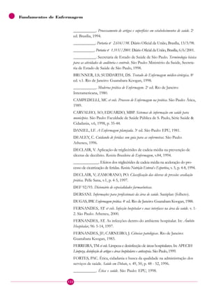 Fundamentos de Enfermagem
___________. Processamento de artigos e superfícies em estabelecimentos de saúde. 2a
ed. Brasília, 1994.
___________. Portaria no
2.616//98. Diário Oficial da União, Brasília, 13/5/98.
___________. Portaria no
1.313//2001. Diário Oficial da União, Brasília, 6/6/2001.
___________. Secretaria de Estado de Saúde de São Paulo. Terminologia básica
para as atividades de auditoria e controle. São Paulo: Ministério da Saúde, Secreta-
ria de Estado de Saúde de São Paulo, 1998.
BRUNNER, LS; SUDDARTH, DS. Tratado de Enfermagem médico-cirúrgica. 8a
ed. v.1. Rio de Janeiro: Guanabara Koogan, 1998.
___________. Moderna prática de Enfermagem. 2a
ed. Rio de Janeiro:
Interamericana, 1980.
CAMPEDELLI, MC et cols. Processo de Enfermagem na prática. São Paulo: Ática,
1989.
CARVALHO, AO; EDUARDO, MBP. Sistemas de informação em saúde para
municípios. São Paulo: Faculdade de Saúde Pública de S. Paulo, Série Saúde &
Cidadania, v.6, 1998, p. 35-44.
DANIEL, LF. A Enfermagem planejada. 3a
ed. São Paulo: EPU, 1981.
DEALEY, C. Cuidando de feridas: um guia para as enfermeiras. São Paulo:
Atheneu, 1996.
DECLAIR, V. Aplicação de triglicérides de cadeia média na prevenção de
úlceras de decúbito. Revista Brasileira de Enfermagem, v.84, 1994.
_____________. Efeitos dos triglicérides de cadeia média na aceleração do pro-
cesso de cicatrização de feridas. Revista Nutrição Enteral e Esportiva, v. 5, p. 4-8, 1994.
DECLAIR, V; ZAMORANO, PO. Classificação das úlceras de pressão: avaliação
prática. Pelle Sana, v.1, p. 4-5, 1997.
DEF 92/93. Dicionário de especialidades farmacêuticas.
DERSANI. Informações para profissionais da área de saúde. Saniplan (folheto).
DUGAS, BW. Enfermagem prática. 4a
ed. Rio de Janeiro: Guanabara Koogan, 1988.
FERNANDES, AT et cols. Infecção hospitalar e suas interfaces na área da saúde. v. 1-
2. São Paulo: Atheneu, 2000.
FERNANDES, AT. As infecções dentro do ambiente hospitalar. In: Âmbito
Hospitalar, 96: 5-14, 1997.
FERNANDES, JF; CARNEIRO, J. Ciências patológicas. Rio de Janeiro:
Guanabara Koogan, 1983.
FERREIRA, TM et cols. Limpeza e desinfecção de áreas hospitalares. In: APECIH
Limpeza, desinfecção de artigos e áreas hospitalares e antissepsia. São Paulo, 1999.
FORTES, PAC. Ética, cidadania e busca da qualidade na administração dos
serviços de saúde. Saúde em Debate, v. 49, 50, p. 48 - 52, 1996.
___________. Ética e saúde. São Paulo: EPU, 1998.
122
 