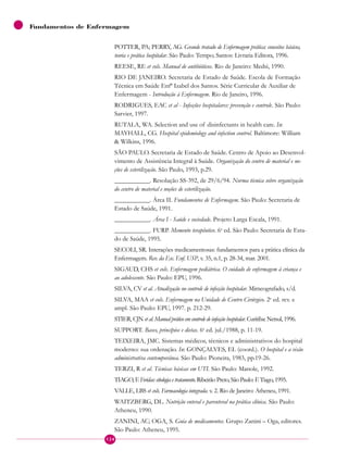 Fundamentos de Enfermagem
POTTER, PA; PERRY, AG. Grande tratado de Enfermagem prática: conceitos básicos,
teoria e prática hospitalar. São Paulo: Tempo; Santos: Livraria Editora, 1996.
REESE, RE et cols. Manual de antibióticos. Rio de Janeiro: Medsi, 1990.
RIO DE JANEIRO. Secretaria de Estado de Saúde. Escola de Formação
Técnica em Saúde Enfª Izabel dos Santos. Série Curricular de Auxiliar de
Enfermagem - Introdução à Enfermagem. Rio de Janeiro, 1996.
RODRIGUES, EAC et al - Infecções hospitalares: prevenção e controle. São Paulo:
Sarvier, 1997.
RUTALA, WA. Selection and use of disinfectants in health care. In:
MAYHALL, CG. Hospital epidemiology and infection control. Baltimore: William
& Wilkins, 1996.
SÃO PAULO. Secretaria de Estado de Saúde. Centro de Apoio ao Desenvol-
vimento de Assistência Integral à Saúde. Organização do centro de material e no-
ções de esterilização. São Paulo, 1993, p.29.
___________. Resolução SS-392, de 29/6/94. Norma técnica sobre organização
do centro de material e noções de esterilização.
___________. Área II. Fundamentos de Enfermagem. São Paulo: Secretaria de
Estado de Saúde, 1991.
___________. Área I - Saúde e sociedade. Projeto Larga Escala, 1991.
___________. FURP. Memento terapêutico. 6a
ed. São Paulo: Secretaria de Esta-
do de Saúde, 1995.
SECOLI, SR. Interações medicamentosas: fundamentos para a prática clínica da
Enfermagem. Rev. da Esc. Enf. USP, v. 35, n.1, p. 28-34, mar. 2001.
SIGAUD, CHS et cols. Enfermagem pediátrica. O cuidado de enfermagem à criança e
ao adolescente. São Paulo: EPU, 1996.
SILVA, CV et al. Atualização no controle de infecção hospitalar. Mimeografado, s/d.
SILVA, MAA et cols. Enfermagem na Unidade de Centro Cirúrgico. 2a
ed. rev. e
ampl. São Paulo: EPU, 1997. p. 212-29.
STIER, CJN et al. Manual prático em controle de infecção hospitalar. Curitiba: Netsul, 1996.
SUPPORT. Bases, princípios e dietas. 6a
ed. jul./1988, p. 11-19.
TEIXEIRA, JMC. Sistemas médicos, técnicos e administrativos do hospital
moderno: sua ordenação. In: GONÇALVES, EL (coord.). O hospital e a visão
administrativa contemporânea. São Paulo: Pioneira, 1983, pp.19-26.
TERZI, R et al. Técnicas básicas em UTI. São Paulo: Manole, 1992.
TIAGO, F. Feridas: etiologia e tratamento. Ribeirão Preto, São Paulo: F. Tiago, 1995.
VALLE, LBS et cols. Farmacologia integrada. v. 2. Rio de Janeiro: Atheneu, 1991.
WAITZBERG, DL. Nutrição enteral e parenteral na prática clínica. São Paulo:
Atheneu, 1990.
ZANINI, AC; OGA, S. Guia de medicamentos. Grupo Zanini – Oga, editores.
São Paulo: Atheneu, 1995.
124
 